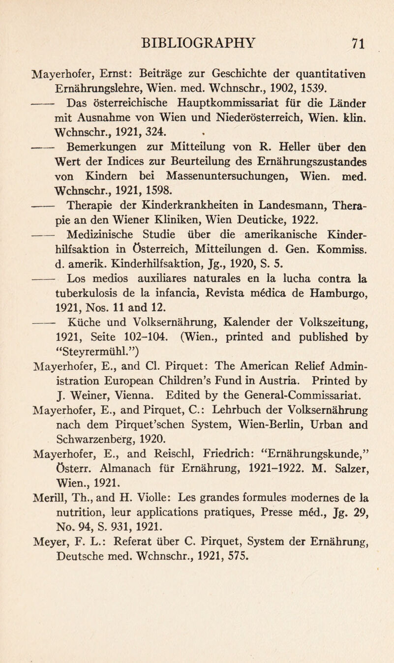 Mayerhofer, Ernst: Beitrage zur Geschichte der quantitativen Ernahrungslehre, Wien. med. Wchnschr., 1902, 1539. Das osterreichische Hauptkommissariat fur die Lander mit Ausnahme von Wien und Niederosterreich, Wien. klin. Wchnschr., 1921, 324. Bemerkungen zur Mitteilung von R. Heller iiber den Wert der Indices zur Beurteilung des Ernahrungszustandes von Kindern bei Massenuntersuchungen, Wien. med. Wchnschr., 1921, 1598. Therapie der Kinderkrankheiten in Landesmann, Thera- pie an den Wiener Kliniken, Wien Deuticke, 1922. Medizinische Studie iiber die amerikanische Kinder- hilfsaktion in Osterreich, Mitteilungen d. Gen. Kommiss. d. amerik. Kinderhilfsaktion, Jg., 1920, S. 5. Los medios auxiliares naturales en la lucha contra la tuberkulosis de la infancia, Revista m6dica de Hamburgo, 1921, Nos. 11 and 12. Kiiche und Volksernahrung, Kalender der Volkszeitung, 1921, Seite 102-104. (Wien., printed and published by “Steyrermiihl.”) Mayerhofer, E., and Cl. Pirquet: The American Relief Admin- istration European Children’s Fund in Austria. Printed by J. Weiner, Vienna. Edited by the General-Commissariat. Mayerhofer, E., and Pirquet, C.: Lehrbuch der Volksernahrung nach dem Pirquet’schen System, Wien-Berlin, Urban and Schwarzenberg, 1920. Mayerhofer, E., and Reischl, Friedrich: “Ernahrungskunde,” Osterr. Almanach fiir Ernahrung, 1921-1922. M. Salzer, Wien., 1921. Merill, Th., and H. Violle: Les grandes formules modernes de la nutrition, leur applications pratiques, Presse med., Jg. 29, No. 94, S. 931, 1921. Meyer, F. L.: Referat iiber C. Pirquet, System der Ernahrung, Deutsche med. Wchnschr., 1921, 575.