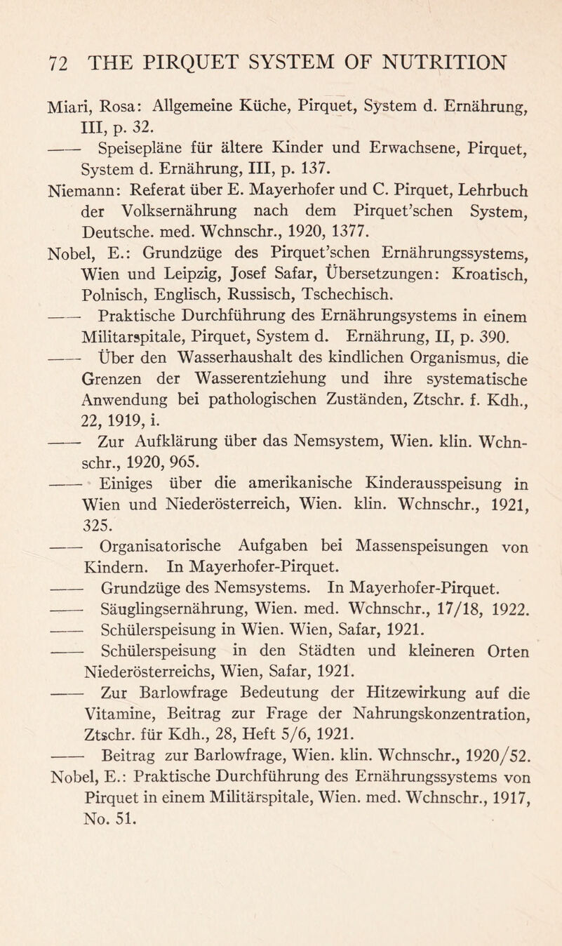 Miari, Rosa: Allgemeine Kiiche, Pirquet, System d. Ernahrung, III, p. 32. Speiseplane fiir altere Kinder und Erwachsene, Pirquet, System d. Ernahrung, III, p. 137. Niemann: Referat iiber E. Mayerhofer und C. Pirquet, Lehrbuch der Volksernahrung nach dem Pirquet’schen System, Deutsche, med. Wchnschr., 1920, 1377. Nobel, E.: Grundziige des Pirquet’schen Ernahrungssystems, Wien und Leipzig, Josef Safar, Ubersetzungen: Kroatisch, Polnisch, Englisch, Russisch, Tschechisch. Praktische Durchfiihrung des Ernahrungsystems in einem Militarspitale, Pirquet, System d. Ernahrung, II, p. 390. Uber den Wasserhaushalt des kindlichen Organismus, die Grenzen der Wasserentziehung und ihre systematische Anwendung bei pathologischen Zustanden, Ztschr. f. Kdh., 22, 1919, i. Zur Aufklarung iiber das Nemsystem, Wien. klin. Wchn- schr., 1920, 965. Einiges iiber die amerikanische Kinderausspeisung in Wien und Niederosterreich, Wien. klin. Wchnschr., 1921, 325. Organisatorische Aufgaben bei Massenspeisungen von Kindern. In Mayerhofer-Pirquet. Grundziige des Nemsystems. In Mayerhofer-Pirquet. Sauglingsernahrung, Wien. med. Wchnschr., 17/18, 1922. Schiilerspeisung in Wien. Wien, Safar, 1921. Schiilerspeisung in den Stadten und kleineren Orten Niederosterreichs, Wien, Safar, 1921. Zur Barlowfrage Bedeutung der Hitzewirkung auf die Vitamine, Beitrag zur Frage der Nahrungskonzentration, Ztschr. fiir Kdh., 28, Heft 5/6, 1921. Beitrag zur Barlowfrage, Wien. klin. Wchnschr., 1920/52. Nobel, E.: Praktische Durchfiihrung des Ernahrungssystems von Pirquet in einem Militarspitale, Wien. med. Wchnschr., 1917, No. 51.