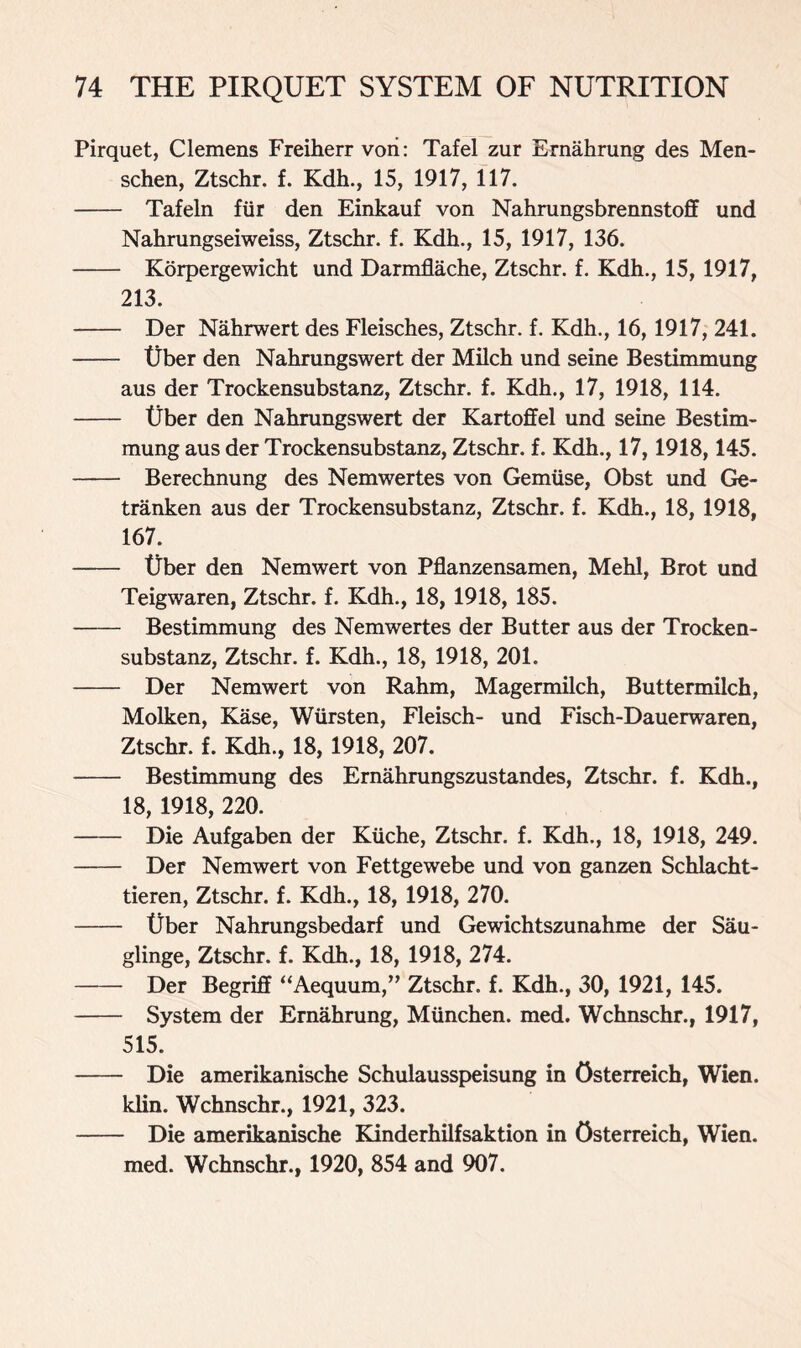 Pirquet, Clemens Freiherr vori: Tafel zur Ernahrung des Men- schen, Ztschr. f. Kdh., 15, 1917, 117. Tafeln fiir den Einkauf von Nahrungsbrennstoff und Nahrungseiweiss, Ztschr. f. Kdh., 15, 1917, 136. Korpergewicht und Darmflache, Ztschr. f. Kdh., 15, 1917, 213. Der Nahrwert des Fleisches, Ztschr. f. Kdh., 16, 1917, 241. tjber den Nahrungswert der Milch und seine Bestimmung aus der Trockensubstanz, Ztschr. f. Kdh., 17, 1918, 114. tjber den Nahrungswert der Kartoffel und seine Bestim- mung aus der Trockensubstanz, Ztschr. f. Kdh., 17,1918,145. Berechnung des Nemwertes von Gemiise, Obst und Ge- tranken aus der Trockensubstanz, Ztschr. f. Kdh., 18, 1918, 167. tjber den Nemwert von Pflanzensamen, Mehl, Brot und Teigwaren, Ztschr. f. Kdh., 18, 1918, 185. Bestimmung des Nemwertes der Butter aus der Trocken- substanz, Ztschr. f. Kdh., 18, 1918, 201. Der Nemwert von Rahm, Magermilch, Buttermilch, Molken, Kase, Wiirsten, Fleisch- und Fisch-Dauerwaren, Ztschr. f. Kdh., 18, 1918, 207. Bestimmung des Ernahrungszustandes, Ztschr. f. Kdh., 18, 1918, 220. Die Aufgaben der Kiiche, Ztschr. f. Kdh., 18, 1918, 249. Der Nemwert von Fettgewebe und von ganzen Schlacht- tieren, Ztschr. f. Kdh., 18, 1918, 270. tjber Nahrungsbedarf und Gewichtszunahme der Sau- glinge, Ztschr. f. Kdh., 18, 1918, 274. Der Begriff “Aequum,” Ztschr. f. Kdh., 30, 1921, 145. System der Ernahrung, Munchen. med. Wchnschr., 1917, 515. Die amerikanische Schulausspeisung in Osterreich, Wien. klin. Wchnschr., 1921, 323. Die amerikanische Kinderhilfsaktion in Osterreich, Wien. med. Wchnschr., 1920, 854 and 907.