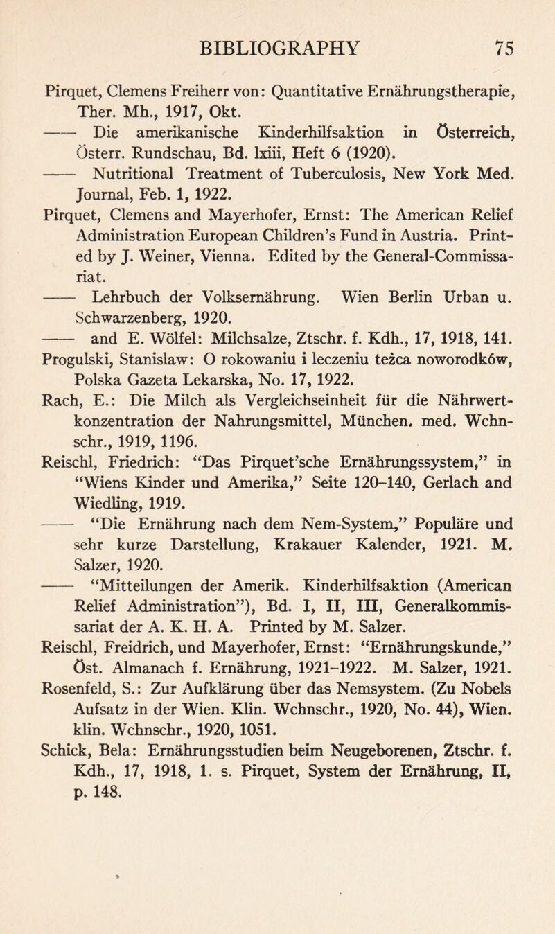 Pirquet, Clemens Freiherr von: Quantitative Ernahrungstherapie, Ther. Mh., 1917, Okt. Die amerikanische Kinderhilfsaktion in Osterreich, Osterr. Rundschau, Bd. lxiii, Heft 6 (1920). Nutritional Treatment of Tuberculosis, New York Med. Journal, Feb. 1, 1922. Pirquet, Clemens and Mayerhofer, Ernst: The American Relief Administration European Children’s Fund in Austria. Print- ed by J. Weiner, Vienna. Edited by the General-Commissa- riat. Lehrbuch der Volksernahrung. Wien Berlin Urban u. Schwarzenberg, 1920. and E. Wolfel: Milchsalze, Ztschr. f. Kdh., 17, 1918, 141. Progulski, Stanislaw: O rokowaniu i leczeniu tezca noworodk6w, Polska Gazeta Lekarska, No. 17, 1922. Rach, E.: Die Milch als Vergleichseinheit fur die Nahrwert- konzentration der Nahrungsmittel, Munchen. med. Wchn- schr., 1919, 1196. Reischl, Friedrich: “Das Pirquet’sche Ernahrungssystem,” in “Wiens Kinder und Amerika,” Seite 120-140, Gerlach and Wiedling, 1919. “Die Ernahrung nach dem Nem-System,” Populare und sehr kurze Darstellung, Krakauer Kalender, 1921. M. Salzer, 1920. “Mitteilungen der Amerik. Kinderhilfsaktion (American Relief Administration”), Bd. I, II, III, Generalkommis- sariat der A. K. H. A. Printed by M. Salzer. Reischl, Freidrich, und Mayerhofer, Ernst: “Ernahrungskunde,” Ost. Almanach f. Ernahrung, 1921-1922. M. Salzer, 1921. Rosenfeld, S.: Zur Aufklarung liber das Nemsystem. (Zu Nobels Aufsatz in der Wien. Klin. Wchnschr., 1920, No. 44), Wien, klin. Wchnschr., 1920, 1051. Schick, Bela: Ernahrungsstudien beim Neugeborenen, Ztschr. f. Kdh., 17, 1918, 1. s. Pirquet, System der Ernahrung, II, p. 148.