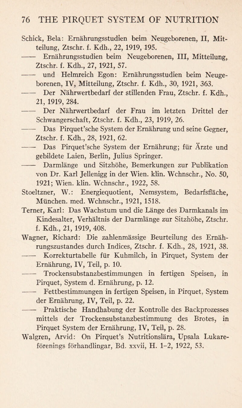 Schick, Bela: Ernahrungsstudien beim Neugeborenen, II, Mit- teilung, Ztschr. f. Kdh., 22, 1919, 195. Ernahrungsstudien beim Neugeborenen, III, Mitteilung, Ztschr. f. Kdh., 27, 1921, 57. und Helmreich Egon: Ernahrungsstudien beim Neuge- borenen, IV, Mitteilung, Ztschr. f. Kdh., 30, 1921, 363. Der Nahrwertbedarf der stillenden Frau, Ztschr. f. Kdh., 21, 1919, 284. Der Nahrwertbedarf der Frau im letzten Drittel der Schwangerschaft, Ztschr. f. Kdh., 23, 1919, 26. Das Pirquet’sche System der Ernahrung und seine Gegner, Ztschr. f. Kdh., 28, 1921, 62. Das Pirquet’sche System der Ernahrung; fur Arzte und gebildete Laien, Berlin, Julius Springer. Darmlange und Sitzhohe, Bemerkungen zur Publikation von Dr. Karl Jellenigg in der Wien. klin. Wchnschr., No. 50, 1921; Wien. klin. Wchnschr., 1922, 58. Stoeltzner, W.: Energiequotient, Nemsystem, Bedarfsflache, Mtinchen. med. Wchnschr., 1921, 1518. Terner, Karl: Das Wachstum und die Lange des Darmkanals im Kindesalter, Verhaltnis der Darmlange zur Sitzhohe, Ztschr. f. Kdh., 21, 1919, 408. Wagner, Richard: Die zahlenmassige Beurteilung des Ernah- rungszustandes durch Indices, Ztschr. f. Kdh., 28, 1921, 38. Korrekturtabelle fur Kuhmilch, in Pirquet, System der Ernahrung, IV, Teil, p. 10. Trockensubstanzbestimmungen in fertigen Speisen, in Pirquet, System d. Ernahrung, p. 12. Fettbestimmungen in fertigen Speisen, in Pirquet, System der Ernahrung, IV, Teil, p. 22. — Praktische Handhabung der Kontrolle des Backprozesses mittels der Trockensubstanzbestimmung des Brotes, in Pirquet System der Ernahrung, IV, Teil, p. 28. Walgren, Arvid: On Pirquet’s Nutritionslara, Upsala Lukare- forenings forhandlingar, Bd. xxvii, H. 1-2, 1922, 53.