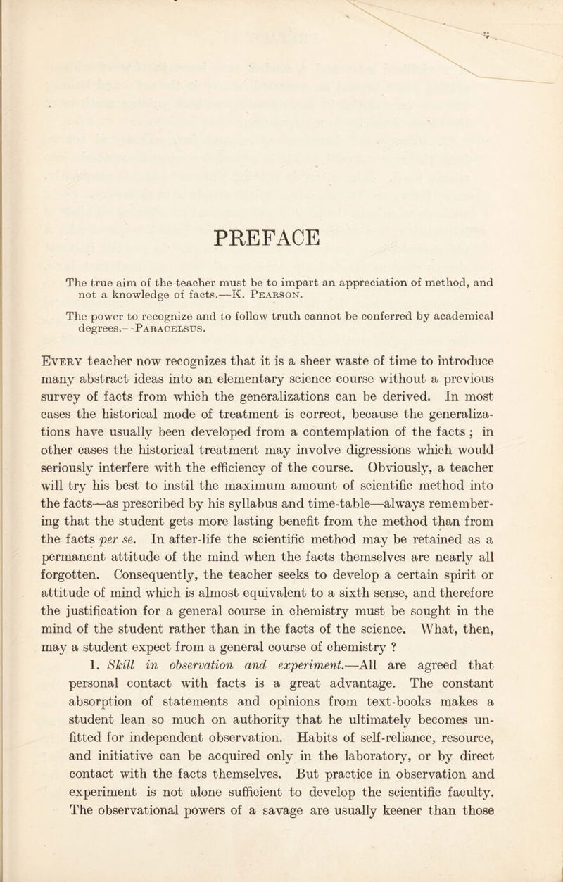 PREFACE The true aim o£ the teacher must be to impart an appreciation of method, and not a knowledge of facts.—K. Pearson. The power to recognize and to follow truth cannot be conferred by academical degrees.—Paracelsus. Every teacher now recognizes that it is a sheer waste of time to introduce many abstract ideas into an elementary science course without a previous survey of facts from which the generalizations can be derived. In most cases the historical mode of treatment is correct, because the generaliza- tions have usually been developed from a contemplation of the facts ; in other cases the historical treatment may involve digressions which would seriously interfere with the efficiency of the course. Obviously, a teacher will try his best to instil the maximum amount of scientific method into the facts—as prescribed by his syllabus and time-table—always remember- ing that the student gets more lasting benefit from the method than from the facts per se. In after-life the scientific method may be retained as a permanent attitude of the mind when the facts themselves are nearly all forgotten. Consequently, the teacher seeks to develop a certain spirit or attitude of mind which is almost equivalent to a sixth sense, and therefore the justification for a general course in chemistry must be sought in the mind of the student rather than in the facts of the science. What, then, may a student expect from a general course of chemistry ? 1. Skill in observation and experiment.—All are agreed that personal contact with facts is a great advantage. The constant absorption of statements and opinions from text-books makes a student lean so much on authority that he ultimately becomes un- fitted for independent observation. Habits of self-reliance, resource, and initiative can be acquired only in the laboratory, or by direct contact with the facts themselves. But practice in observation and experiment is not alone sufficient to develop the scientific faculty. The observational powers of a savage are usually keener than those