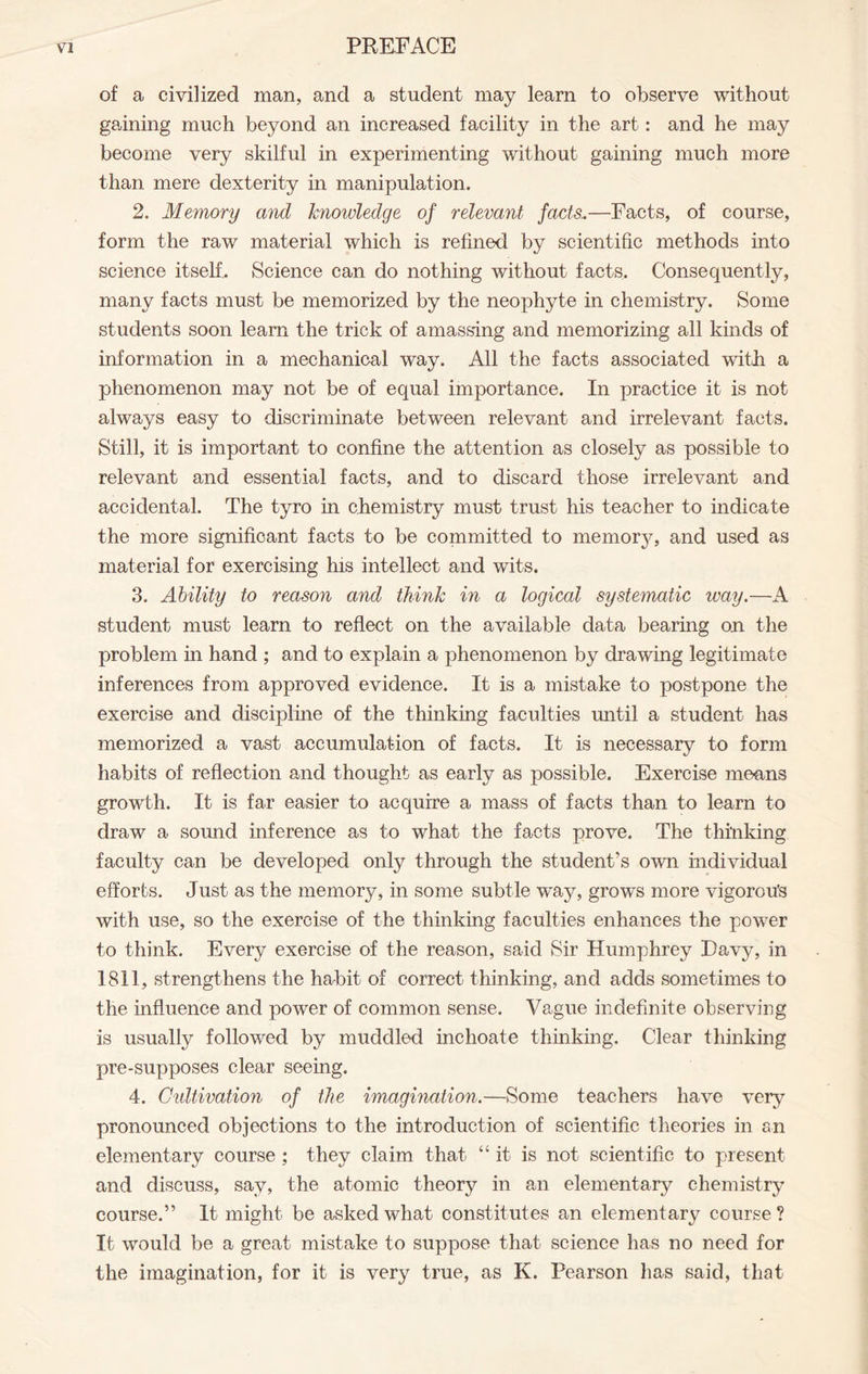 of a civilized man, and a student may learn to observe without gaining much beyond an increased facility in the art: and he may become very skilful in experimenting without gaining much more than mere dexterity in manipulation. 2. Memory and knowledge of relevant facts..—Facts, of course, form the raw material which is refined by scientific methods into science itself. Science can do nothing without facts. Consequently, many facts must be memorized by the neophyte in chemistry. Some students soon learn the trick of amassing and memorizing all kinds of information in a mechanical way. All the facts associated with a phenomenon may not be of equal importance. In practice it is not always easy to discriminate between relevant and irrelevant facts. Still, it is important to confine the attention as closely as possible to relevant and essential facts, and to discard those irrelevant and accidental. The tyro in chemistry must trust his teacher to indicate the more significant facts to be committed to memory, and used as material for exercising his intellect and wits. 3. Ability to reason and think in a logical systematic way.—A student must learn to reflect on the available data bearing on the problem in hand ; and to explain a phenomenon by drawing legitimate inferences from approved evidence. It is a mistake to postpone the exercise and discipline of the thinking faculties until a student has memorized a vast accumulation of facts. It is necessary to form habits of reflection and thought as early as possible. Exercise means growth. It is far easier to acquire a mass of facts than to learn to draw a sound inference as to what the facts prove. The thinking faculty can be developed only through the student’s own individual efforts. Just as the memory, in some subtle way, grows more vigorou's with use, so the exercise of the thinking faculties enhances the power to think. Every exercise of the reason, said Sir Humphrey Davy, in 1811, strengthens the habit of correct thinking, and adds sometimes to the influence and power of common sense. Vague indefinite observing is usually followed by muddled inchoate thinking. Clear thinking pre-supposes clear seeing. 4. Cidtivation of the imagination.—Some teachers have very pronounced objections to the introduction of scientific theories in an elementary course ; they claim that “ it is not scientific to present and discuss, say, the atomic theory in an elementary chemistry course.” It might be asked what constitutes an elementary course? It would be a great mistake to suppose that science has no need for the imagination, for it is very true, as K. Pearson has said, that