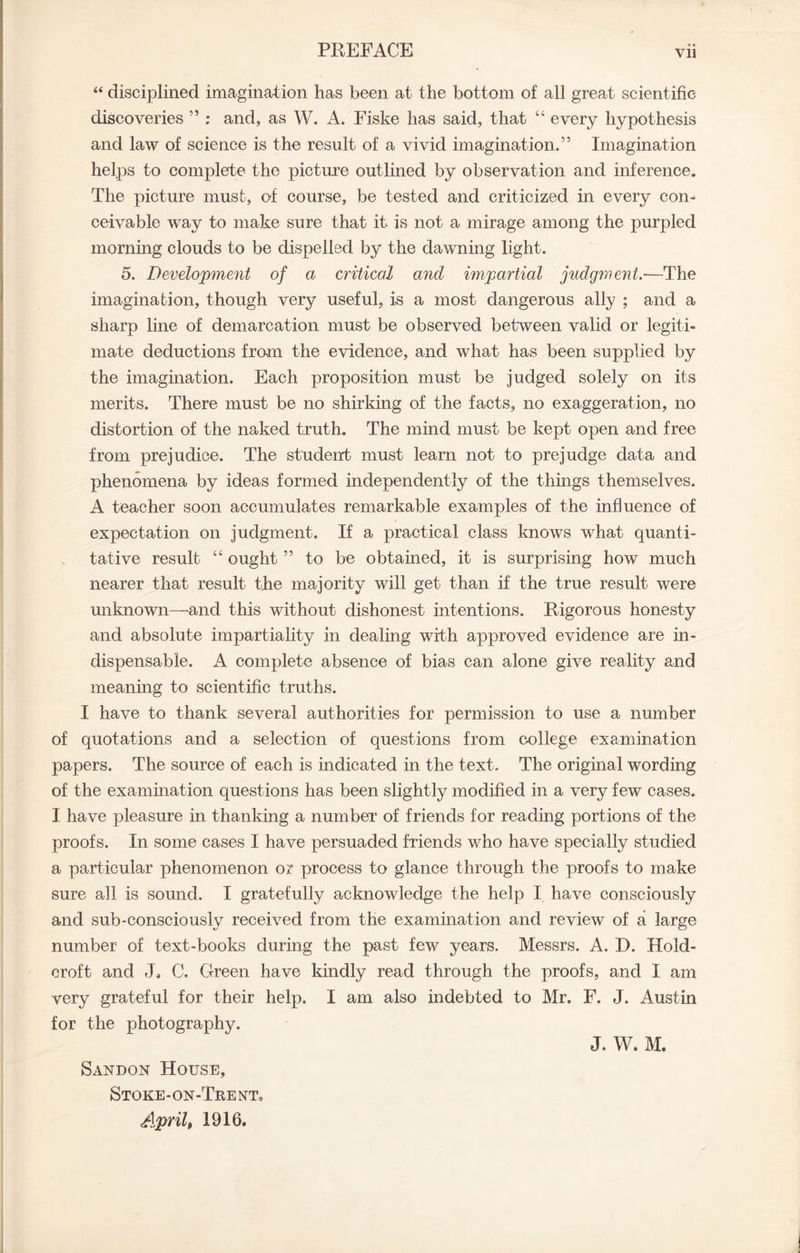 “ disciplined imagination has been at the bottom of all great scientific discoveries ” ; and, as W. A. Fiske has said, that “ every hypothesis and law of science is the result of a vivid imagination.” Imagination helps to complete the picture outlined by observation and inference. The picture must, of course, be tested and criticized in every con- ceivable way to make sure that it is not a mirage among the purpled morning clouds to be dispelled by the dawning light. 5. Development of a critical and impartial judgment.—The imagination, though very useful, is a most dangerous ally ; and a sharp line of demarcation must be observed between valid or legiti- mate deductions from the evidence, and what has been supplied by the imagination. Each proposition must be judged solely on its merits. There must be no shirking of the facts, no exaggeration, no distortion of the naked truth. The mind must be kept open and free from prejudice. The student must learn not to prejudge data and phenomena by ideas formed independently of the things themselves. A teacher soon accumulates remarkable examples of the influence of expectation on judgment. If a practical class knows what quanti- tative result “ ought ” to be obtained, it is surprising how much nearer that result the majority will get than if the true result were unknown—and this without dishonest intentions. Rigorous honesty and absolute impartiality in dealing with approved evidence are in- dispensable. A complete absence of bias can alone give reality and meaning to scientific truths. I have to thank several authorities for permission to use a number of quotations and a selection of questions from college examination papers. The source of each is indicated in the text. The original wording of the examination questions has been slightly modified in a very few cases. I have pleasure in thanking a number of friends for reading portions of the proofs. In some cases I have persuaded friends who have specially studied a particular phenomenon or process to glance through the proofs to make sure all is sound. I gratefully acknowledge the help I have consciously and sub-consciously received from the examination and review of a large number of text-books during the past few years. Messrs. A. D. Hold- croft and J„ C. Green have kindly read through the proofs, and I am very grateful for their help. I am also indebted to Mr. F. J. Austin for the photography. J. W. M. Sandon House, Stoke-on-TrenTc April, 1916.