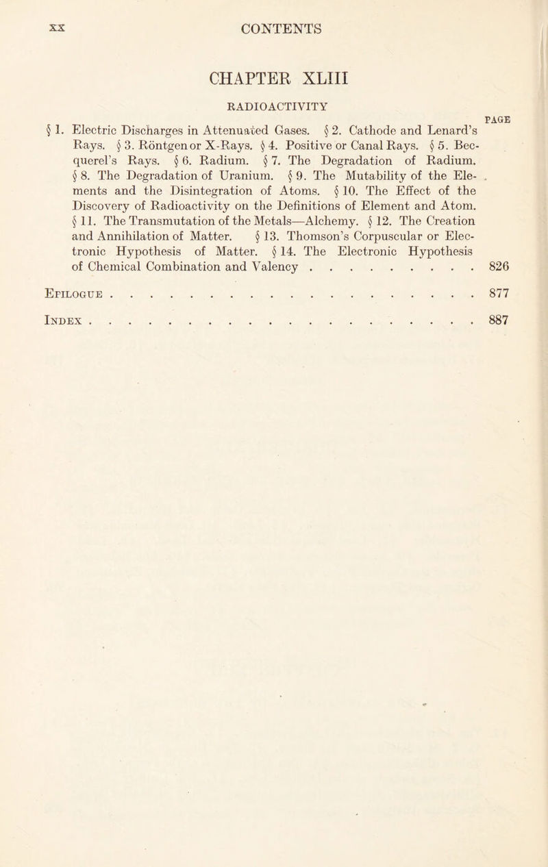 CHAPTER XLIII RADIOACTIVITY § 1. Electric Discharges in Attenuated Gases. §2. Cathode and Lenard’s Rays. § 3. Rontgenor X-Rays. § 4. Positive or Canal Rays. § 5. Bec- querel’s Rays. § 6. Radium. § 7. The Degradation of Radium. § 8. The Degradation of Uranium. § 9. The Mutability of the Ele- ments and the Disintegration of Atoms. § 10. The Effect of the Discovery of Radioactivity on the Definitions of Element and Atom. §11. The Transmutation of the Metals—Alchemy. §12. The Creation and Annihilation of Matter. § 13. Thomson’s Corpuscular or Elec- tronic Hypothesis of Matter. § 14. The Electronic Hypothesis of Chemical Combination and Valency Epilogue PAGE 826 877 Index 887