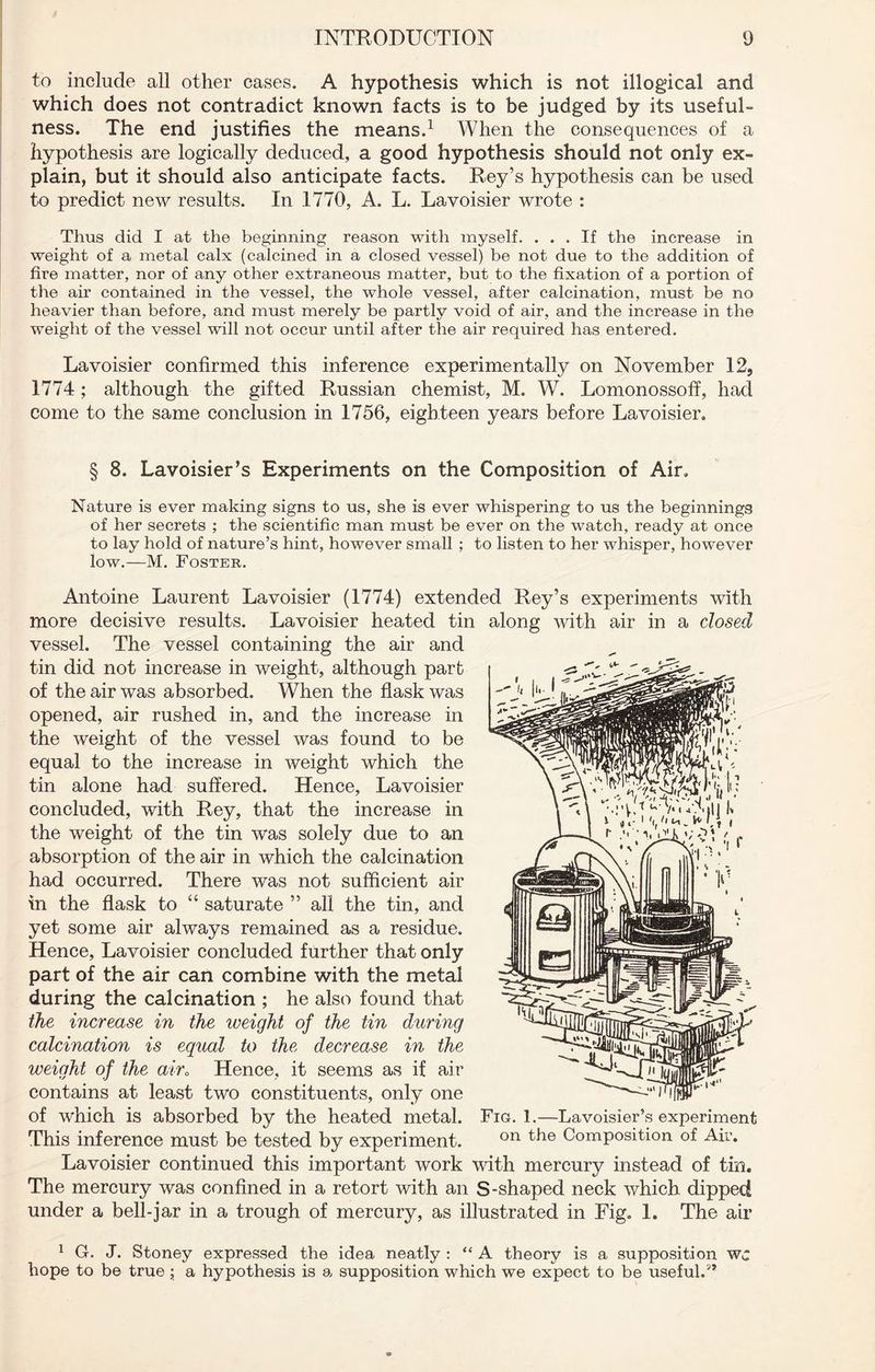 to include all other cases. A hypothesis which is not illogical and which does not contradict known facts is to be judged by its useful- ness. The end justifies the means.1 * When the consequences of a hypothesis are logically deduced, a good hypothesis should not only ex- plain, but it should also anticipate facts. Rey’s hypothesis can be used to predict new results. In 1770, A. L. Lavoisier wrote : Thus did I at the beginning reason with myself. ... If the increase in weight of a metal calx (calcined in a closed vessel) be not due to the addition of fire matter, nor of any other extraneous matter, but to the fixation of a portion of the air contained in the vessel, the whole vessel, after calcination, must be no heavier than before, and must merely be partly void of air, and the increase in the weight of the vessel will not occur until after the air required has entered. Lavoisier confirmed this inference experimentally on November 12, 1774; although the gifted Russian chemist, M. W. Lomonossoff, had come to the same conclusion in 1756, eighteen years before Lavoisier. § 8. Lavoisier’s Experiments on the Composition of Air. Nature is ever making signs to us, she is ever whispering to us the beginnings of her secrets ; the scientific man must be ever on the watch, ready at once to lay hold of nature’s hint, however small ; to listen to her whisper, however low.—M. Foster. Antoine Laurent Lavoisier (1774) extended Rey’s experiments with more decisive results. Lavoisier heated tin along with air in a dosed vessel. The vessel containing the air and tin did not increase in weight, although part of the air was absorbed. When the flask was opened, air rushed in, and the increase in the weight of the vessel was found to be equal to the increase in weight which the tin alone had suffered. Hence, Lavoisier concluded, with Rey, that the increase in the weight of the tin was solely due to an absorption of the air in which the calcination had occurred. There was not sufficient air in the flask to “ saturate ” all the tin, and yet some air always remained as a residue. Hence, Lavoisier concluded further that only part of the air can combine with the metal during the calcination ; he also found that the increase in the weight of the tin during calcination is equal to the decrease in the weight of the air0 Hence, it seems as if air contains at least two constituents, only one of which is absorbed by the heated metal. Fig. 1.—Lavoisier’s experiment This inference must be tested by experiment. on Composition of Air. Lavoisier continued this important work with mercury instead of tin. The mercury was confined in a retort with an S-shaped neck which dipped under a bell-jar in a trough of mercury, as illustrated in Fig. 1. The air 1 G. J. Stoney expressed the idea neatly : “ A theory is a supposition wc hope to be true; a hypothesis is a supposition which we expect to be useful.5*