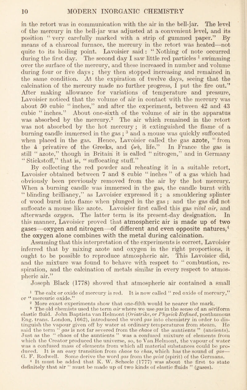 in the retort was in communication with the air in the bell-jar. The level of the mercury in the bell-jar was adjusted at a convenient level, and its position “ very carefully marked with a strip of gummed paper.” By means of a charcoal furnace, the mercury in the retort was heated—not quite to its boiling point. Lavoisier said : “ Nothing of note occurred during the first day. The second day I saw little red particles 1 swimming over the surface of the mercury, and these increased in number and volume during four or five days ; they then stopped increasing and remained in the same condition. At the expiration of twelve days, seeing that the calcination of the mercury made no further progress, I put the fire out.” After making allowance for variations of temperature and pressure, Lavoisier noticed that the volume of air in contact with the mercury was about 50 cubic “ inches,” and after the experiment, between 42 and 43 cubic “ inches.” About one-sixth of the volume of air in the apparatus was absorbed by the mercury.2 The air which remained in the retort was not absorbed by the hot mercury ; it extinguished the flame of a burning candle immersed in the gas ; 3 and a mouse was quickly suffocated when placed in the gas. Hence, Lavoisier called the gas azote, “ from the a privative of the Greeks, and (oofi, life.” In France the gas is still “ azote,” though in Britain it is called “ nitrogen,” and in Germany “ Stickstoff,” that is, “ suffocating stuff.” By collecting the red powder and reheating it in a suitable retort, Lavoisier obtained between 7 and 8 cubic “ inches ” of a gas which had obviously been previously removed from the air by the hot mercury. When a burning candle was immersed in the gas, the candle burnt with “ blinding brilliancy,” as Lavoisier expressed it; a smouldering splinter of wood burst into flame when plunged in the gas ; and the gas did not suffocate a mouse like azote. Lavoisier first called this gas vital air, and afterwards oxygen. The latter term is its present-day designation. In this manner, Lavoisier proved that atmospheric air is made up of two gases—-oxygen and nitrogen—-of different and even opposite natures,4 the oxygen alone combines with the metal during calcination. Assuming that this interpretation of the experiments is correct, Lavoisier inferred that by mixing azote and oxygen in the right proportions, it ought to be possible to reproduce atmospheric air. This Lavoisier did, and the mixture was found to behave with respect to “ combustion, re- spiration, and the calcination of metals similar in every respect to atmos- pheric air.” Joseph Black (1778) showed that atmospheric air contained a small 1 The calx or oxide of mercury is red. It is now called “ red oxide of mercury,” or “ mercuric oxide.” 2 More exact experiments show that one-fifth would be nearer the mark. 3 The old chemists used the term air where we use gas in the sense of an aeriform elastic fluid. John Baptista van Helmont (Oriatrike, or Physick Refined, posthumous Eng. trans. London, 1662), introduced the word gas into chemistry in order to dis- tinguish the vapour given off by water at ordinary temperatures from steam. Ho said the term “ gas is not far severed from the chaos of the auntients ” (ancients). Just as the “ chaos of the auntients ” was a confused mixture of elements from which the Creator produced the universe, so, to Van Helmont, the vapour of water was a confused mass of elements from which all material substances could be pro- duced. It is an easy transition from chaos to chas, which has the sound of gas— G. F. Rodwell. Some derive the word gas from the geist (spirit) of the Germans. 4 It must be added that K. W. Scheele (1777) was about the first to state definitely that air “ must be made up of two kinds of elastic fluids ” (gases).