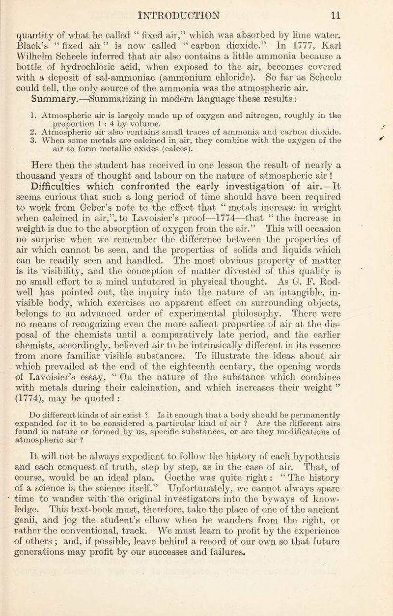 quantity of what he called “ fixed air,” which was absorbed by lime water. Black’s “ fixed air ” is now called “ carbon dioxide.” In 1777, Karl Wilhelm Scheele inferred that air also contains a little ammonia because a bottle of hydrochloric acid, when exposed to the air, becomes covered with a deposit of sal-ammoniac (ammonium chloride). So far as Scheele could tell, the only source of the ammonia was the atmospheric air. Summary.—Summarizing in modern language these results: 1. Atmospheric air is largely made up of oxygen and nitrogen, roughly in the proportion 1 : 4 by volume. 2. Atmospheric air also contains small traces of ammonia and carbon dioxide. 3. When some metals are calcined in air, they combine with the oxygen of the air to form metallic oxides (calces). Here then the student has received in one lesson the result of nearly a thousand years of thought and labour on the nature of atmospheric air! Difficulties which confronted the early investigation of air.—It seems curious that such a long period of time should have been required to work from Geber’s note to the effect that “ metals increase in weight when calcined in air,”*to Lavoisier’s proof—1774—that “the increase in weight is due to the absorption of oxygen from the air.” This will occasion no surprise when we remember the difference between the properties of air which cannot be seen, and the properties of solids and liquids which can be readily seen and handled. The most obvious property of matter is its visibility, and the conception of matter divested of this quality is no small effort to a mind untutored in physical thought. As G. F. Rod- well has pointed out, the inquiry into the nature of an intangible, in- visible body, which exercises no apparent effect on surrounding objects, belongs to an advanced order of experimental philosophy. There were no means of recognizing even the more salient properties of air at the dis- posal of the chemists until a comparatively late period, and the earlier chemists, accordingly, believed air to be intrinsically different in its essence from more familiar visible substances. To illustrate the ideas about air which prevailed at the end of the eighteenth century, the opening words of Lavoisier’s essay, “ On the nature of the substance which combines with metals during their calcination, and which increases their weight ” (1774), may be quoted : Do different kinds of air exist ? Is it enough that a body should be permanently expanded for it to be considered a particular kind of air ? Are the different airs found in nature or formed by us, specific substances, or are they modifications of atmospheric air ? It will not be always expedient to follow the history of each hypothesis and each conquest of truth, step by step, as in the case of air. That, of course, would be an ideal plan. Goethe was quite right: “ The history of a science is the science itself.” Unfortunately, we cannot always spare time to wander with the original investigators into the byways of know- ledge. This text-book must, therefore, take the place of one of the ancient genii, and jog the student’s elbow when he wanders from the right, or rather the conventional, track. We must learn to profit by the experience of others ; and, if possible, leave behind a record of our own so that future generations may profit by our successes and failures.