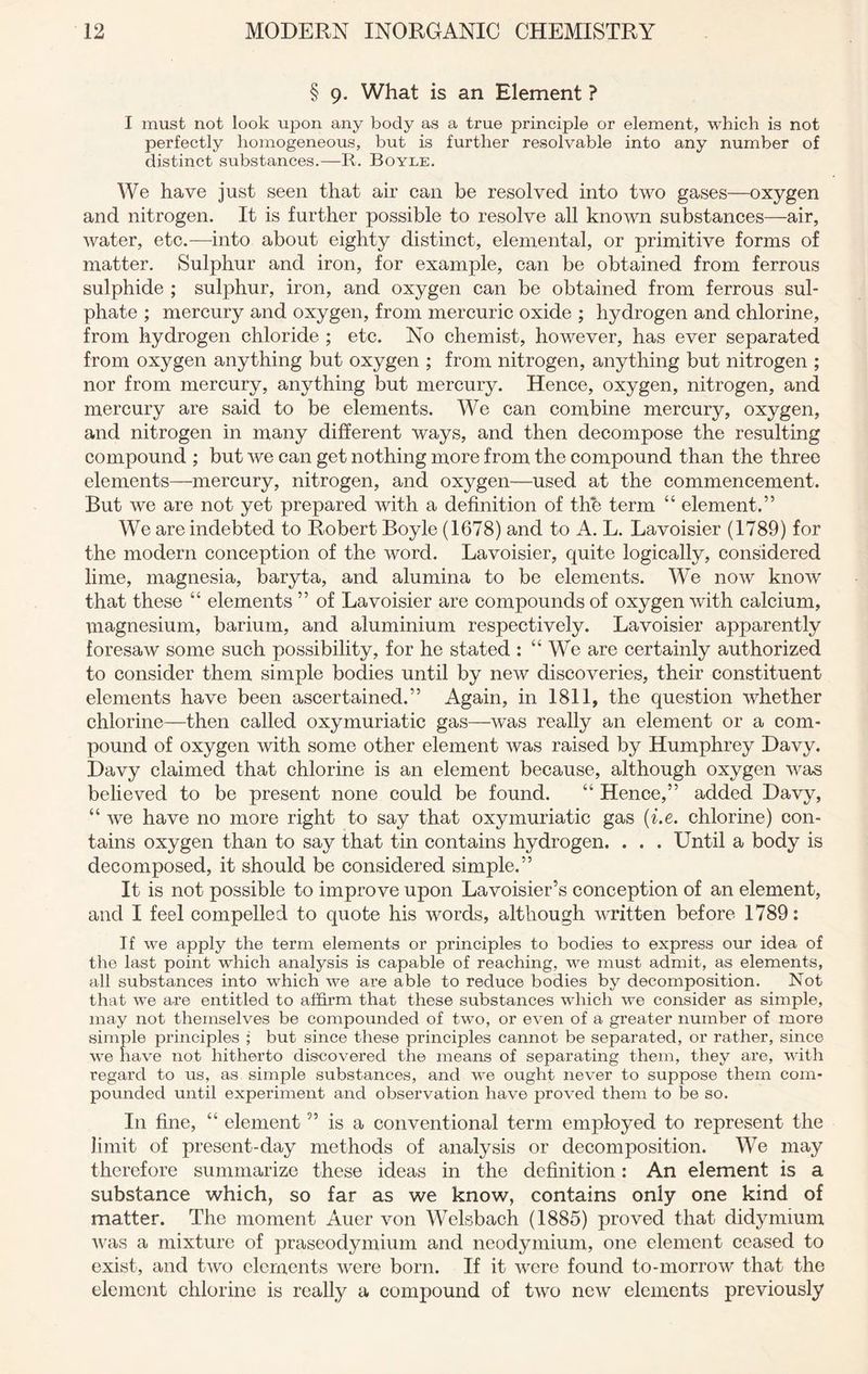 § 9. What is an Element ? I must not look upon any body as a true principle or element, which is not perfectly homogeneous, but is further resolvable into any number of distinct substances.—R. Boyle. We have just seen that air can be resolved into two gases—oxygen and nitrogen. It is further possible to resolve all known substances—air, water, etc.—into about eighty distinct, elemental, or primitive forms of matter. Sulphur and iron, for example, can be obtained from ferrous sulphide ; sulphur, iron, and oxygen can be obtained from ferrous sul- phate ; mercury and oxygen, from mercuric oxide ; hydrogen and chlorine, from hydrogen chloride ; etc. No chemist, however, has ever separated from oxygen anything but oxygen ; from nitrogen, anything but nitrogen ; nor from mercury, anything but mercury. Hence, oxygen, nitrogen, and mercury are said to be elements. We can combine mercury, oxygen, and nitrogen in many different ways, and then decompose the resulting compound ; but we can get nothing more from the compound than the three elements—mercury, nitrogen, and oxygen—used at the commencement. But we are not yet prepared with a definition of the term “ element.” We are indebted to Robert Boyle (1678) and to A. L. Lavoisier (1789) for the modern conception of the word. Lavoisier, quite logically, considered lime, magnesia, baryta, and alumina to be elements. We now know that these “ elements ” of Lavoisier are compounds of oxygen with calcium, magnesium, barium, and aluminium respectively. Lavoisier apparently foresaw some such possibility, for he stated : “We are certainly authorized to consider them simple bodies until by new discoveries, their constituent elements have been ascertained.” Again, in 1811, the question whether chlorine—then called oxymuriatic gas—was really an element or a com- pound of oxygen with some other element was raised by Humphrey Davy. Davy claimed that chlorine is an element because, although oxygen was believed to be present none could be found. “ Hence,” added Davy, “ we have no more right to say that oxymuriatic gas (i.e. chlorine) con- tains oxygen than to say that tin contains hydrogen. . . . Until a body is decomposed, it should be considered simple.” It is not possible to improve upon Lavoisier’s conception of an element, and I feel compelled to quote his words, although written before 1789: If we apply the term elements or principles to bodies to express our idea of the last point which analysis is capable of reaching, we must admit, as elements, all substances into which we are able to reduce bodies by decomposition. Not that we are entitled to affirm that these substances which we consider as simple, may not themselves be compounded of two, or even of a greater number of more simple principles ; but since these principles cannot be separated, or rather, since we have not hitherto dis-covered the means of separating them, they are, with regard to us, as simple substances, and we ought never to suppose them com- pounded until experiment and observation have proved them to be so. In fine, “ element ” is a conventional term employed to represent the limit of present-day methods of analysis or decomposition. We may therefore summarize these ideas in the definition: An element is a substance which, so far as we know, contains only one kind of matter. The moment Auer von Welsbach (1885) proved that didymium was a mixture of praseodymium and neodymium, one element ceased to exist, and two elements were born. If it were found to-morrow that the element chlorine is really a compound of two new elements previously
