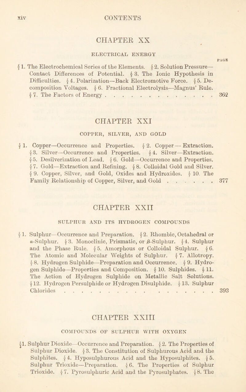CHAPTER XX 9 ELECTRICAL ENERGY PAGE § 1. The Electrochemical Series of the Elements. § 2. Solution Pressure- Contact Differences of Potential. § B. The Ionic Hypothesis in Difficulties. § 4. Polarization—Back Electromotive Eorce. § 5. De- composition Voltages. § 6. Fractional Electrolysis—Magnus’ Buie. § 7. The Factors of Energy . . 362 CHAPTER XXI COPPER, SILVER, AND GOLD § 1. Copper—Occurrence and Properties. §2. Copper—Extraction. § 3. Silver—Occurrence and Properties. § 4. Silver—Extraction. § 5. Desilverization of Lead. § 6. Gold—Occurrence and Properties. § 7. Gold—Extraction and Defining. § 8. Colloidal Gold and Silver. § 9. Copper, Silver, and Gold, Oxides and Hydroxides. § 10. The Family Relationship of Copper, Silver, and Gold 377 CHAPTER XXII SULPHUR AND ITS HYDROGEN COMPOUNDS § 1. Sulphur—Occurrence and Preparation. §2. Rhombic, Octahedral or a-Sulphur. § 3. Monoclinic, Prismatic, or y3-Sulphur. § 4. Sulphur and the Phase Rule. § 5. Amorphous or Colloidal Sulphur. § 6. The Atomic and Molecular Weights of Sulphur. § 7. Allotropy. § 8. Hydrogen Sulphide—Preparation and Occurrence. § 9. Hydro- gen Sulphide—Properties and Composition. § 10. Sulphides. §. 11. The Action of Hydrogen Sulphide on Metallic Salt Solutions. § 12. Hydrogen Persulphide or Hydrogen Disulphide. § 13. Sulphur Chlorides 393 CHAPTER XXIII COMPOUNDS OF SULPHUR WITH OXYGEN §1. Sulphur Dioxide—Occurrence and Preparation. § 2. The Properties of Sulphur Dioxide. § 3. The Constitution of Sulphurous Acid and the Sulphites. § 4. Hyposulphurous Acid and the Hyposulphites. § 5. Sulphur Trioxide—Preparation. $ 6. The Properties of Sulphur