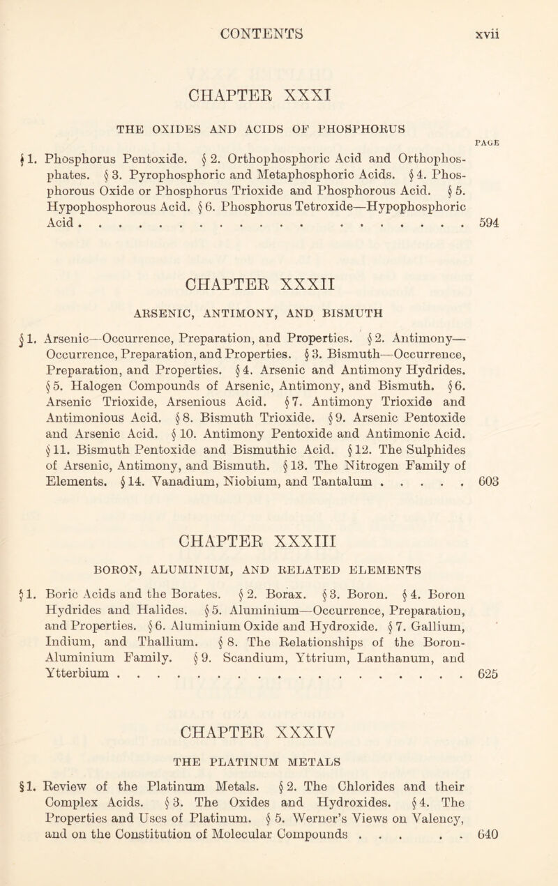 CHAPTER XXXI THE OXIDES AND ACIDS OF PHOSPHORUS PAGE j 1. Phosphorus Pentoxide. § 2. Orthophosphoric Acid and Orthophos- phates. § 3. Pyrophosphoric and Metaphosphoric Acids. § 4. Phos- phorous Oxide or Phosphorus Trioxide and Phosphorous Acid. § 5. Hypophosphorous Acid. § 6. Phosphorus Tetroxide—Hypophosphoric Acid 594 CHAPTER XXXII ARSENIC, ANTIMONY, AND BISMUTH § 1. Arsenic—Occurrence, Preparation, and Properties. § 2. Antimony- Occurrence, Preparation, and Properties. § 3. Bismuth—Occurrence, Preparation, and Properties. §4. Arsenic and Antimony Hydrides. §5. Halogen Compounds of Arsenic, Antimony, and Bismuth. §6. Arsenic Trioxide, Arsenious Acid. §7. Antimony Trioxide and Antimonious Acid. §8. Bismuth Trioxide. §9. Arsenic Pentoxide and Arsenic Acid. § 10. Antimony Pentoxide and Antimonic Acid. §11. Bismuth Pentoxide and Bismuthic Acid. §12. The Sulphides of Arsenic, Antimony, and Bismuth. § 13. The Nitrogen Family of Elements. § 14. Vanadium, Niobium, and Tantalum 603 CHAPTER XXXIII BORON, ALUMINIUM, AND RELATED ELEMENTS §1. Boric Acids and the Borates. §2. Borax. §3. Boron. §4. Boron Hydrides and Halides. §5. Aluminium—Occurrence, Preparation, and Properties. § 6. Aluminium Oxide and Hydroxide. § 7. Gallium, Indium, and Thallium. § 8. The Relationships of the Boron- Aluminium Family. § 9. Scandium, Yttrium, Lanthanum, and Ytterbium 625 CHAPTER XXXIV THE PLATINUM METALS § 1. Review of the Platinum Metals. § 2. The Chlorides and their Complex Acids. § 3. The Oxides and Hydroxides. § 4. The Properties and Uses of Platinum. § 5. Werner’s Views on Valency, and on the Constitution of Molecular Compounds ... . 640