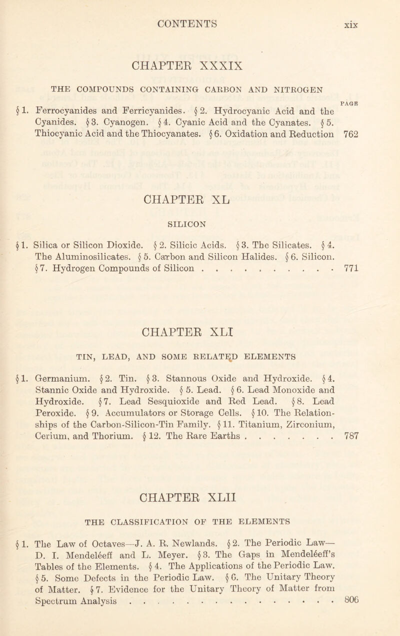 CHAPTER XXXIX THE COMPOUNDS CONTAINING CARBON AND NITROGEN PAGE § 1. Ferrocyanides and Ferricyanides. §2. Hydrocyanic Acid and the Cyanides. § 3. Cyanogen. § 4. Cyanic Acid and the Cyanates. § 5. Thiocyanic Acid and the Thiocyanates. § 6. Oxidation and Reduction 762 CHAPTER XL SILICON §1. Silica or Silicon Dioxide. §2. Silicic Acids. §3. The Silicates. §4. The Aluminosilicates. § 5. Cai'bon and Silicon Halides. § 6. Silicon. §7. Hydrogen Compounds of Silicon .......... 771 CHAPTER XLI TIN, LEAD, AND SOME RELATED ELEMENTS § 1. Germanium. § 2. Tin. § 3. Stannous Oxide and Hydroxide. § 4. Stannic Oxide and Hydroxide. § 5. Lead. § 6. Lead Monoxide and Hydroxide. § 7. Lead Sesquioxide and Red Lead. § 8. Lead Peroxide. § 9. Accumulators or Storage Cells. § 10. The Relation- ships of the Carbon-Silicon-Tin Family. § 11. Titanium, Zirconium, Cerium, and Thorium. § 12. The Rare Earths 787 CHAPTER XLII THE CLASSIFICATION OF THE ELEMENTS § 1. The Law of Octaves—J. A. R. Newlands. § 2. The Periodic Law— D. I. Mendeleeff and L. Meyer. §3. The Gaps in MendeEeff’s Tables of the Elements. § 4. The Applications of the Periodic Law. § 5. Some Defects in the Periodic Law. § G. The Unitary Theory of Matter. § 7. Evidence for the Unitary Theory of Matter from Spectrum Analysis 606