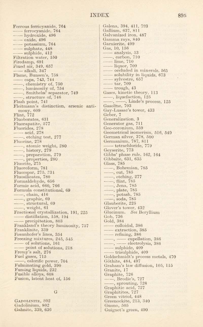 Ferrous ferrieyanide, 764 ferrocyani.de, 764 hydroxide, 496 oxide, 496 potassium, 764 sulphate, 448 sulphide, 412 Filtration water, 160 Firedamp, 691 Fixed air, 349, 657 alkali, 347 Flame, Bunsen’s, 758 caps, 743, 744 , chemistry of, 750 , luminosity of, 754 , Smithehs5 separator, 749 , structure of, 746 Flash point, 741 Fleitmann’s distinction, arsenic anti mony, 609 Flint, 772 Fluoborates, 631 Fluorapatite, 577 Fluorides, 278 acid, 278 , etching test, 277 Fluorine, 278 , atomic weight, 280 , history, 279 , preparation, 279 , properties, 280 Fluorite, 275 Fluoroform, 781 Fluorspar, 275, 331 Fluosilicates, 780 Formaldehyde, 656 Formic acid, 660, 766 Formula constitutional, 69 , chain, 416 , graphic, 69 , structural, 69 , weight, 61 Fractional crystallization, 191, 225 distillation, 158, 194 precipitation, 803 Frankland’s theory luminosity, 757 Franklinite, 339 Fraunhofer’s lines, 354 Freezing mixtures, 245, 545 of solutions, 161 point of solutions, 218 Fremy’s salt, 276 Fuel gases, 715 , calorific power, 704 Fulminating gold, 390 Fuming liquids, 232 Fusible alloys, 608 Fusion, latent heat of, 156 G Gadolinite, 802 Gadolinium, 802 Gahnite, 339, 636 Galena, 394, 411, 793 Gallium, 637, 811 Galvanized iron, 487 Gamma rays, 840 Garnierite, 499 Gas, 10, 156 analysis, 53 , carbon, 710 lime, 710 liquor, 709 occluded in minerals, 565 solubility in liquids, 673 sylvestre, 657 tar, 709 trough, 43 Gases, kinetic theory, 113 ——, liquefaction, 125 , , Linde’s process, 125 Gasoline, 703 Gay-Lussac’s tower, 433 Geber, 7 Generalization, 3 Generator gas, 711 Geo-coronium, 559 Geometrical isomerism, 516, 549 German silver, 378, 500 Germanium, 787, 811 tetrachloride, 779 Geyserite, 773 Gibbs’ phase rule, 162, 164 Gibbsite, 631, 635 Glass, 785 , Bohemian, 785 , cut, 785 , etching, 277 , flint, 785 , Jena, 785 ——, plate, 785 , potash, 785 , soda, 785 Glauberite, 225 Glover’s tower, 432 Glucinum. See Bervllium Gob, 736 Gold, 384 colloidal, 386 extraction, 385 refining, 386 , cupellation, 386 , electrolysis, 386 sulphide, 409 — trisulphide, 409 Goldschmidt’s process metals, 470 Gothite, 484, 497 Graham’s law diffusion, 105, 115 Granite, 17 Graphite, 726 , Brodie’s, 727 , sprouting, 728 Graphitic acid, 727 Graphitites, 727 Green vitriol, 448 Greenockite, 213, 340 Guano, 505 Guignet’s green, 490