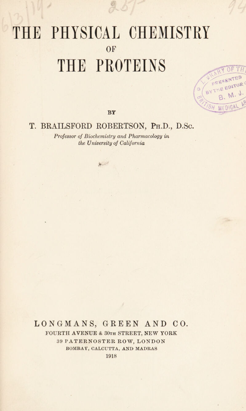 OF THE PROTEINS BY T. BRAILSFORD ROBERTSON, Ph.D., D.Sc. Professor of Biochemistry and Pharmacology in the University of California tfrwm, If LONGMANS, GREEN AND CO. FOURTH AVENUE & 30th STREET, NEW YORK 39 PATERNOSTER ROW, LONDON BOMBAY, CALCUTTA, AND MADRAS 1918