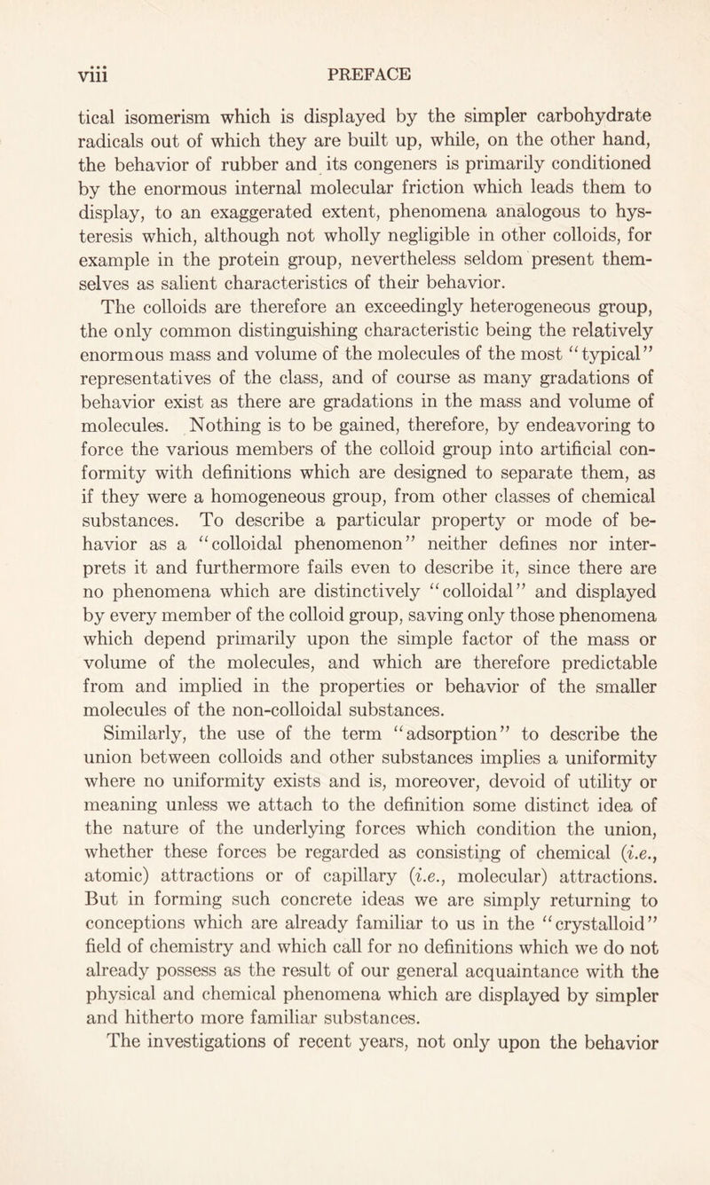 tical isomerism which is displayed by the simpler carbohydrate radicals out of which they are built up, while, on the other hand, the behavior of rubber and its congeners is primarily conditioned by the enormous internal molecular friction which leads them to display, to an exaggerated extent, phenomena analogous to hys- teresis which, although not wholly negligible in other colloids, for example in the protein group, nevertheless seldom present them- selves as salient characteristics of their behavior. The colloids are therefore an exceedingly heterogeneous group, the only common distinguishing characteristic being the relatively enormous mass and volume of the molecules of the most “typical” representatives of the class, and of course as many gradations of behavior exist as there are gradations in the mass and volume of molecules. Nothing is to be gained, therefore, by endeavoring to force the various members of the colloid group into artificial con- formity with definitions which are designed to separate them, as if they were a homogeneous group, from other classes of chemical substances. To describe a particular property or mode of be- havior as a “colloidal phenomenon” neither defines nor inter- prets it and furthermore fails even to describe it, since there are no phenomena which are distinctively “colloidal” and displayed by every member of the colloid group, saving only those phenomena which depend primarily upon the simple factor of the mass or volume of the molecules, and which are therefore predictable from and implied in the properties or behavior of the smaller molecules of the non-colloidal substances. Similarly, the use of the term “adsorption” to describe the union between colloids and other substances implies a uniformity where no uniformity exists and is, moreover, devoid of utility or meaning unless we attach to the definition some distinct idea of the nature of the underlying forces which condition the union, whether these forces be regarded as consisting of chemical (i.e., atomic) attractions or of capillary (i.e., molecular) attractions. But in forming such concrete ideas we are simply returning to conceptions which are already familiar to us in the “crystalloid” field of chemistry and which call for no definitions which we do not already possess as the result of our general acquaintance with the physical and chemical phenomena which are displayed by simpler and hitherto more familiar substances. The investigations of recent years, not only upon the behavior