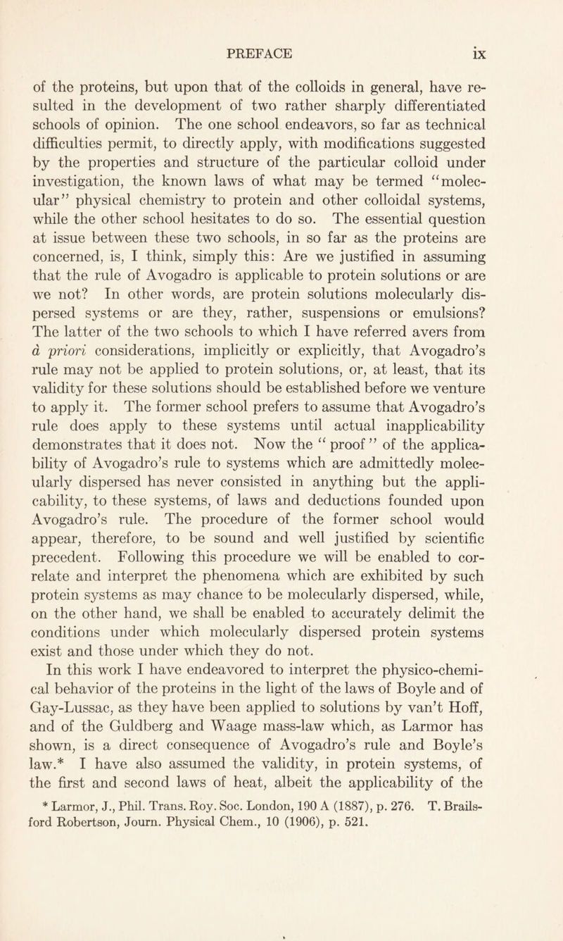 of the proteins, but upon that of the colloids in general, have re- sulted in the development of two rather sharply differentiated schools of opinion. The one school endeavors, so far as technical difficulties permit, to directly apply, with modifications suggested by the properties and structure of the particular colloid under investigation, the known laws of what may be termed “ molec- ular” physical chemistry to protein and other colloidal systems, while the other school hesitates to do so. The essential question at issue between these two schools, in so far as the proteins are concerned, is, I think, simply this: Are we justified in assuming that the rule of Avogadro is applicable to protein solutions or are we not? In other words, are protein solutions molecularly dis- persed systems or are they, rather, suspensions or emulsions? The latter of the two schools to which I have referred avers from a priori considerations, implicitly or explicitly, that Avogadro’s rule may not be applied to protein solutions, or, at least, that its validity for these solutions should be established before we venture to apply it. The former school prefers to assume that Avogadro’s rule does apply to these systems until actual inapplicability demonstrates that it does not. Now the “ proof” of the applica- bility of Avogadro’s rule to systems which are admittedly molec- ularly dispersed has never consisted in anything but the appli- cability, to these systems, of laws and deductions founded upon Avogadro’s rule. The procedure of the former school would appear, therefore, to be sound and well justified by scientific precedent. Following this procedure we will be enabled to cor- relate and interpret the phenomena which are exhibited by such protein systems as may chance to be molecularly dispersed, while, on the other hand, we shall be enabled to accurately delimit the conditions under which molecularly dispersed protein systems exist and those under which they do not. In this work I have endeavored to interpret the physico-chemi- cal behavior of the proteins in the light of the laws of Boyle and of Gay-Lussac, as they have been applied to solutions by van’t Hoff, and of the Guldberg and Waage mass-law which, as Larmor has shown, is a direct consequence of Avogadro’s rule and Boyle’s law.* I have also assumed the validity, in protein systems, of the first and second laws of heat, albeit the applicability of the * Larmor, J., Phil. Trans. Roy. Soc. London, 190 A (1887), p. 276. T. Brails- ford Robertson, Journ. Physical Chem., 10 (1906), p. 521.