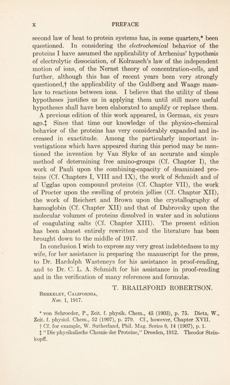 second law of heat to protein systems has, in some quarters,* been questioned. In considering the electrochemical behavior of the proteins I have assumed the applicability of Arrhenius’ hypothesis of electrolytic dissociation, of Kolrausch’s law of the independent motion of ions, of the Nernst theory of concentration-cells, and further, although this has of recent years been very strongly questioned,f the applicability of the Guldberg and Waage mass- law to reactions between ions. I believe that the utility of these hypotheses justifies us in applying them until still more useful hypotheses shall have been elaborated to amplify or replace them. A previous edition of this work appeared, in German, six years ago.t Since that time our knowledge of the physico-chemical behavior of the proteins has very considerably expanded and in- creased in exactitude. Among the particularly important in- vestigations which have appeared during this period may be men- tioned the invention by Van Slyke of an accurate and simple method of determining free amino-groups (Cf. Chapter I), the work of Pauli upon the combining-capacity of deaminized pro- teins (Cf. Chapters I, VIII and IX), the work of Schmidt and of af Ugglas upon compound proteins (Cf. Chapter VII), the work of Procter upon the swelling of protein jellies (Cf. Chapter XII), the work of Reichert and Brown upon the crystallography of haemoglobin (Cf. Chapter XII) and that of Dabrovsky upon the molecular volumes of proteins dissolved in water and in solutions of coagulating salts (Cf. Chapter XIII). The present edition has been almost entirely rewritten and the literature has been brought down to the middle of 1917. In conclusion I wish to express my very great indebtedness to my wife, for her assistance in preparing the manuscript for the press, to Dr. Hardolph Wasteneys for his assistance in proof-reading, and to Dr. C. L. A. Schmidt for his assistance in proof-reading and in the verification of many references and formulae. T. BRAILSFORD ROBERTSON. Berkeley, California, Nov. 1, 1917. * von Schroeder, P., Zeit. f. physik. Chem., 45 (1903), p. 75. Dietz, W., Zeit. f. physiol. Chem., 52 (1907), p. 279. Cf., however, Chapter XVII. f Cf. for example, W. Sutherland, Phil. Mag. Series 6, 14 (1907), p. 1. J “Die physikalische Chemie der Proteine,” Dresden, 1912. Theodor Stein- kopff.