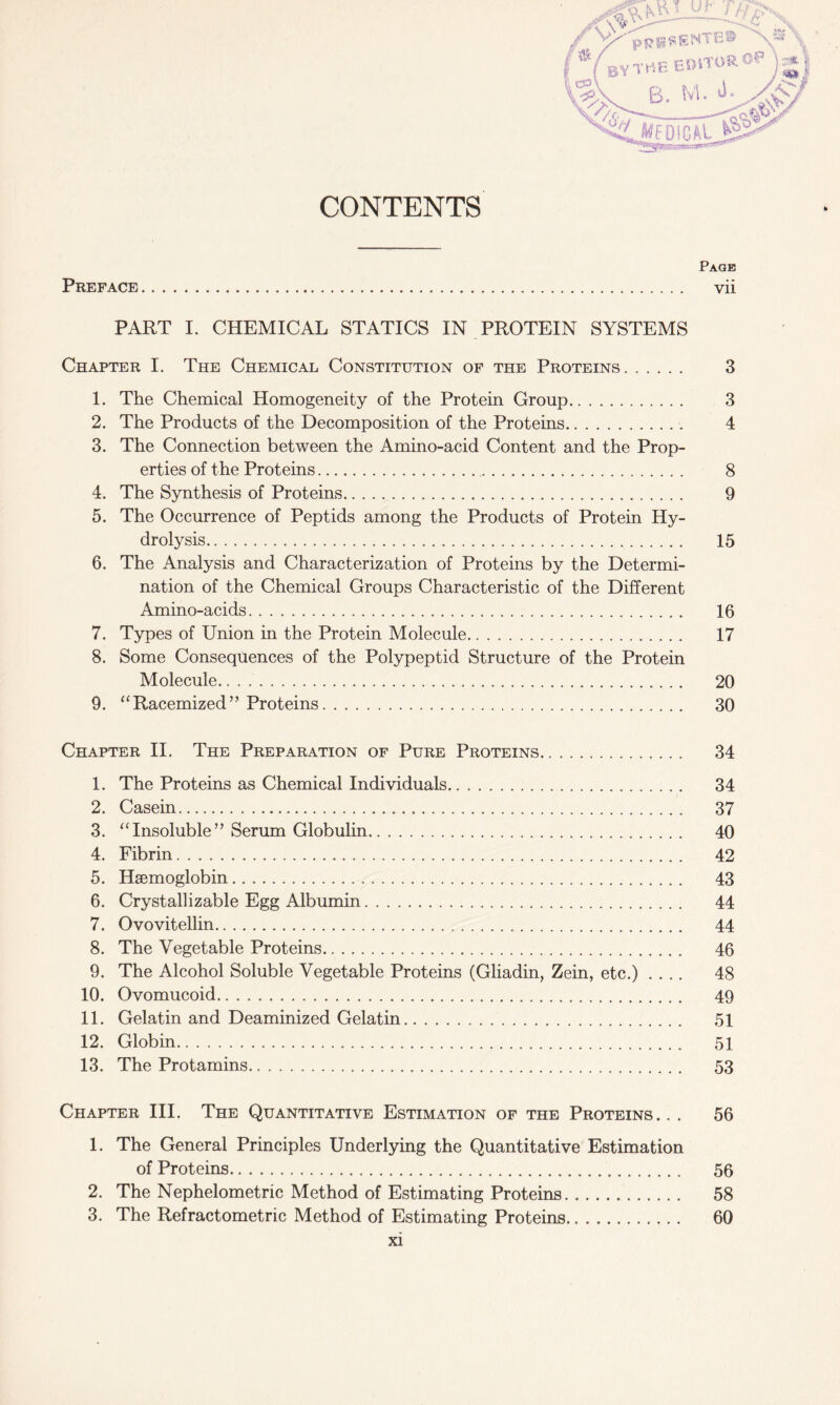 Page Preface vii PART I. CHEMICAL STATICS IN PROTEIN SYSTEMS Chapter I. The Chemical Constitution of the Proteins 3 1. The Chemical Homogeneity of the Protein Group 3 2. The Products of the Decomposition of the Proteins . 4 3. The Connection between the Amino-acid Content and the Prop- erties of the Proteins 8 4. The Synthesis of Proteins 9 5. The Occurrence of Peptids among the Products of Protein Hy- drolysis 15 6. The Analysis and Characterization of Proteins by the Determi- nation of the Chemical Groups Characteristic of the Different Amino-acids 16 7. Types of Union in the Protein Molecule 17 8. Some Consequences of the Polypeptid Structure of the Protein Molecule 20 9. “Racemized” Proteins 30 Chapter II. The Preparation of Pure Proteins 34 1. The Proteins as Chemical Individuals 34 2. Casein 37 3. “Insoluble” Serum Globulin 40 4. Fibrin 42 5. Haemoglobin 43 6. Crystallizable Egg Albumin 44 7. Ovovitellin 44 8. The Vegetable Proteins 46 9. The Alcohol Soluble Vegetable Proteins (Gliadin, Zein, etc.) .... 48 10. Ovomucoid 49 11. Gelatin and Deaminized Gelatin 51 12. Globin 51 13. The Protamins 53 Chapter III. The Quantitative Estimation of the Proteins.. . 56 1. The General Principles Underlying the Quantitative Estimation of Proteins 56 2. The Nephelometric Method of Estimating Proteins 58 3. The Refractometric Method of Estimating Proteins 60