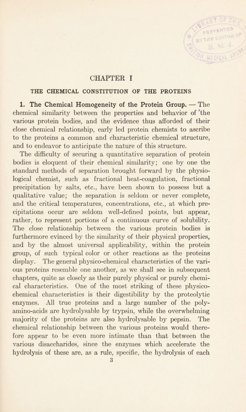 CHAPTER I THE CHEMICAL CONSTITUTION OF THE PROTEINS 1. The Chemical Homogeneity of the Protein Group. — The chemical similarity between the properties and behavior of The various protein bodies, and the evidence thus afforded of their close chemical relationship, early led protein chemists to ascribe to the proteins a common and characteristic chemical structure, and to endeavor to anticipate the nature of this structure. The difficulty of securing a quantitative separation of protein bodies is eloquent of their chemical similarity; one by one the standard methods of separation brought forward by the physio- logical chemist, such as fractional heat-coagulation, fractional precipitation by salts, etc., have been shown to possess but a qualitative value; the separation is seldom or never complete, and the critical temperatures, concentrations, etc., at which pre- cipitations occur are seldom well-defined points, but appear, rather, to represent portions of a continuous curve of solubility. The close relationship between the various protein bodies is furthermore evinced by the similarity of their physical properties, and by the almost universal applicability, within the protein group, of such typical color or other reactions as the proteins display. The general physico-chemical characteristics of the vari- ous proteins resemble one another, as we shall see in subsequent chapters, quite as closely as their purely physical or purely chemi- cal characteristics. One of the most striking of these physico- chemical characteristics is their digestibility by the proteolytic enzymes. All true proteins and a large number of the poly- amino-acids are hydrolysable by trypsin, while the overwhelming majority of the proteins are also hydrolysable by pepsin. The chemical relationship between the various proteins would there- fore appear to be even more intimate than that between the various disaccharides, since the enzymes which accelerate the hydrolysis of these are, as a rule, specific, the hydrolysis of each