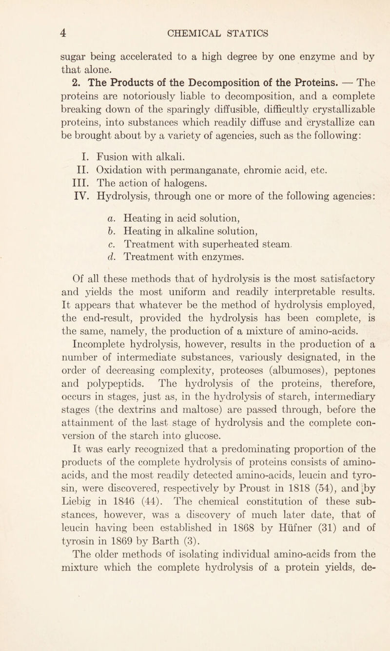 sugar being accelerated to a high degree by one enzyme and by that alone. 2. The Products of the Decomposition of the Proteins. — The proteins are notoriously liable to decomposition, and a complete breaking down of the sparingly diffusible, difficultly crystallizable proteins, into substances which readily diffuse and crystallize can be brought about by a variety of agencies, such as the following: I. Fusion with alkali. II. Oxidation with permanganate, chromic acid, etc. III. The action of halogens. IV. Hydrolysis, through one or more of the following agencies: a. Heating in acid solution, b. Heating in alkaline solution, c. Treatment with superheated steam. d. Treatment with enzymes. Of all these methods that of hydrolysis is the most satisfactory and yields the most uniform and readily interpretable results. It appears that whatever be the method of hydrolysis employed, the end-result, provided the hydrolysis has been complete, is the same, namely, the production of a mixture of amino-acids. Incomplete hydrolysis, however, results in the production of a number of intermediate substances, variously designated, in the order of decreasing complexity, proteoses (albumoses), peptones and polypeptids. The hydrolysis of the proteins, therefore, occurs in stages, just as, in the hydrolysis of starch, intermediary stages (the dextrins and maltose) are passed through, before the attainment of the last stage of hydrolysis and the complete con- version of the starch into glucose. It was early recognized that a predominating proportion of the products of the complete hydrolysis of proteins consists of amino- acids, and the most readily detected amino-acids, leucin and tyro- sin, were discovered, respectively by Proust in 1818 (54), and-by Liebig in 1846 (44). The chemical constitution of these sub- stances, however, was a discovery of much later date, that of leucin having been established in 1868 by Hufner (31) and of tyrosin in 1869 by Barth (3). The older methods of isolating individual amino-acids from the mixture which the complete hydrolysis of a protein yields, de-