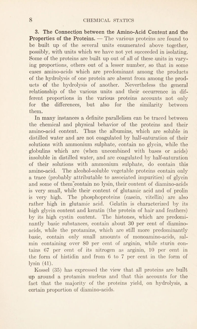 3. The Connection between the Amino-Acid Content and the Properties of the Proteins. — The various proteins are found to be built up of the several units enumerated above together, possibly, with units which we have not yet succeeded in isolating. Some of the proteins are built up out of all of these units in vary- ing proportions, others out of a lesser number, so that in some cases amino-acids which are predominant among the products of the hydrolysis of one protein are absent from among the prod- ucts of the hydrolysis of another. Nevertheless the general relationship of the various units and their occurrence in dif- ferent proportions in the various proteins accounts not only for the differences, but also for the similarity between them. In many instances a definite parallelism can be traced between the chemical and physical behavior of the proteins and their amino-acid content. Thus the albumins, which are soluble in distilled water and are not coagulated by half-saturation of their solutions with ammonium sulphate, contain no glycin, while the globulins which are (when uncombined with bases or acids) insoluble in distilled water, and are coagulated by half-saturation of their solutions with ammonium sulphate, do contain this amino-acid. The alcohol-soluble vegetable proteins contain only a trace (probably attributable to associated impurities) of glycin and some of thenTcontain no lysin, their content of diamino-acids is very small, while their content of glutamic acid and of prolin is very high. The phosphoproteins (casein, vitellin) are also rather high in glutamic acid. Gelatin is characterized by its high glycin content and keratin (the protein of hair and feathers) by its high cystin content. The histones, which are predomi- nantly basic substances, contain about 30 per cent of diamino- acids, while the protamins, which are still more predominantly basic, contain only small amounts of monoamino-acids, sal- min containing over 80 per cent of arginin, while sturin con- tains 67 per cent of its nitrogen as arginin, 10 per cent in the form of histidin and from 6 to 7 per cent in the form of lysin (41). Kossel (35) has expressed the view that all proteins are built up around a protamin nucleus and that this accounts for the fact that the majority of the proteins yield, on hydrolysis, a certain proportion of diamino-acids.