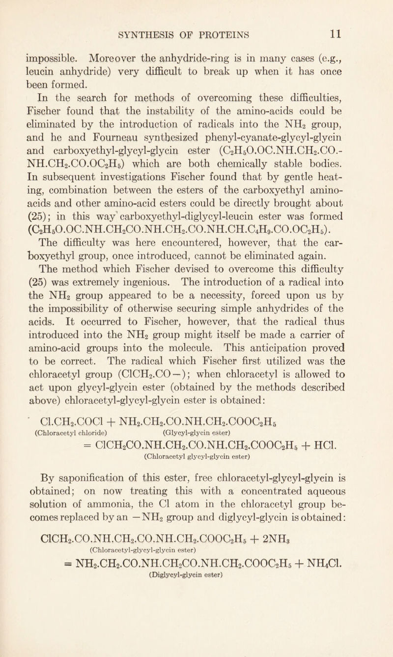 impossible. Moreover the anhydride-ring is in many cases (e.g., leucin anhydride) very difficult to break up when it has once been formed. In the search for methods of overcoming these difficulties, Fischer found that the instability of the amino-acids could be eliminated by the introduction of radicals into the NH2 group, and he and Fourneau synthesized phenyl-cyanate-glycyl-glycin and carboxyethyl-glycyl-glycin ester (C2H5O.OC.NH.CH2.CO.- NH.CH2.CO.OC2H5) which are both chemically stable bodies. In subsequent investigations Fischer found that by gentle heat- ing, combination between the esters of the carboxyethyl amino- acids and other amino-acid esters could be directly brought about (25); in this way carboxyethyl-diglycyl-leucin ester was formed (C2H50.0C.NH.CH2C0.NH.CH2.C0.NH.CH.C4H9.C0.0C2H5). The difficulty was here encountered, however, that the car- boxyethyl group, once introduced, cannot be eliminated again. The method which Fischer devised to overcome this difficulty (25) was extremely ingenious. The introduction of a radical into the NH2 group appeared to be a necessity, forced upon us by the impossibility of otherwise securing simple anhydrides of the acids. It occurred to Fischer, however, that the radical thus introduced into the NH2 group might itself be made a carrier of amino-acid groups into the molecule. This anticipation proved to be correct. The radical which Fischer first utilized was the chloracetyl group (C1CH2.C0 —); when chloracetyl is allowed to act upon glycyl-glycin ester (obtained by the methods described above) chloracetyl-glycyl-glycin ester is obtained: Cl.CH2.COCl + NH2.CH2.CO.NH.CH2.COOC2H5 (Chloracetyl chloride) (Glycyl-glycin ester) = ClCH2CO.NH.CH2.CO.NH.CH2.COOC2H5 -f HC1. (Chloracetyl glycyl-glycin ester) By saponification of this ester, free chloracetyl-glycyl-glycin is obtained; on now treating this with a concentrated aqueous solution of ammonia, the Cl atom in the chloracetyl group be- comes replaced by an — NH2 group and diglycyl-glycin is obtained: ClCH2.CO.NH.CH2.CO.NH.CH2.COOC2H5 + 2NH3 (Chloracetyl-glycyl-glycin ester) = NH2.CH2.CO.NH.CH2CO.NH.CH2.COOC2H5 + NH4CI. (Diglycyl-glycin ester)