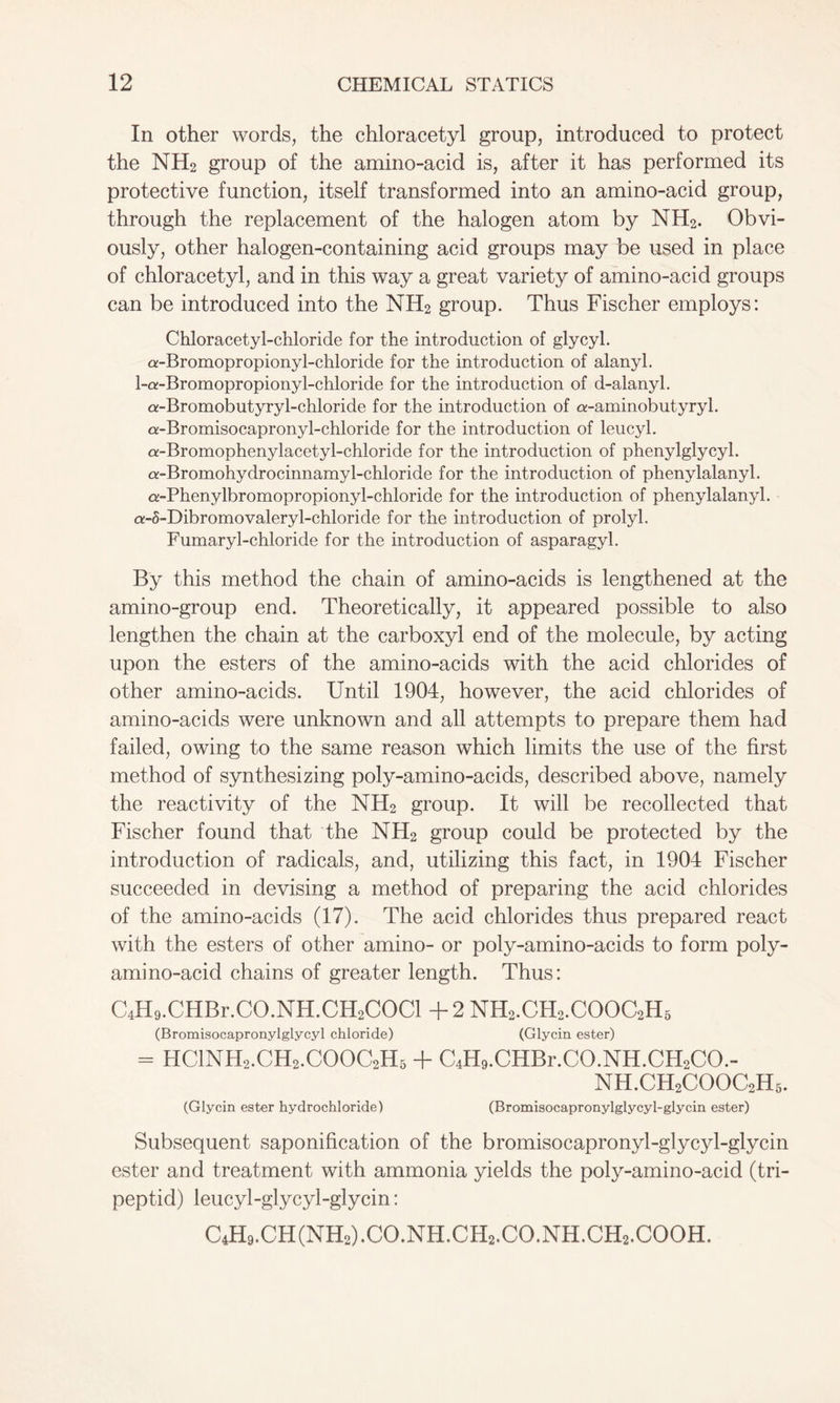 In other words, the chloracetyl group, introduced to protect the NH2 group of the amino-acid is, after it has performed its protective function, itself transformed into an amino-acid group, through the replacement of the halogen atom by NH2. Obvi- ously, other halogen-containing acid groups may be used in place of chloracetyl, and in this way a great variety of amino-acid groups can be introduced into the NH2 group. Thus Fischer employs: Chloracetyl-chloride for the introduction of glycyl. a-Bromopropiony 1-chloride for the introduction of alanyl. 1-a-Bromopropiony 1-chloride for the introduction of d-alanyl. a-Bromobutyryl-chloride for the introduction of a-aminobutyryl. a-Bromisocapronyl-chloride for the introduction of leucyl. a-Bromophenylacetyl-chloride for the introduction of phenylglycyl. a-Bromohydrocinnamy 1-chloride for the introduction of phenylalanyl. CK-Phenylbromopropiony 1-chloride for the introduction of phenylalanyl. a-5-Dibromovalery 1-chloride for the introduction of prolyl. Fumaryl-chloride for the introduction of asparagyl. By this method the chain of amino-acids is lengthened at the amino-group end. Theoretically, it appeared possible to also lengthen the chain at the carboxyl end of the molecule, by acting upon the esters of the amino-acids with the acid chlorides of other amino-acids. Until 1904, however, the acid chlorides of amino-acids were unknown and all attempts to prepare them had failed, owing to the same reason which limits the use of the first method of synthesizing poly-amino-acids, described above, namely the reactivity of the NH2 group. It will be recollected that Fischer found that the NH2 group could be protected by the introduction of radicals, and, utilizing this fact, in 1904 Fischer succeeded in devising a method of preparing the acid chlorides of the amino-acids (17). The acid chlorides thus prepared react with the esters of other amino- or poly-amino-acids to form poly- amino-acid chains of greater length. Thus: C4H9.CHBr.CO.NH.CH2COCl +2 NH2.CH2.COOC2H5 (Bromisocapronylglycyl chloride) (Glycin ester) - HC1NH2.CH2.C00C2H5 + C4H9.CHBr.CO.NH.CH2CO.- NH.CH2COOC2H3. (Glycin ester hydrochloride) (Bromisocapronylglycyl-glycin ester) Subsequent saponification of the bromisocapronyl-glycyl-glycin ester and treatment with ammonia yields the poly-amino-acid (tri- peptid) leucyl-glycyl-glycin: C4H9.CH(NH2).CO.NH.CH2.CO.NH.CH2.COOH.
