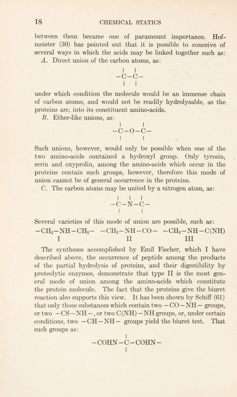 between them became one of paramount importance. Hof- meister (30) has pointed out that it is possible to conceive of several ways in which the acids may be linked together such as: A. Direct union of the carbon atoms, as: I I -C-C- I I under which condition the molecule would be an immense chain of carbon atoms, and would not be readily hydrolysable, as the proteins are, into its constituent amino-acids. B. Ether-like unions, as: I I -c-o-c- I I Such unions, however, would only be possible when one of the two amino-acids contained a hydroxyl group. Only tyrosin, serin and oxyprolin, among the amino-acids which occur in the proteins contain such groups, however, therefore this mode of union cannot be of general occurrence in the proteins. C. The carbon atoms may be united by a nitrogen atom, as: I I I -C-N-C- I 1 Several varieties of this mode of union are possible, such as: -CH2-NH-CH2- -CH2-NH-CO- -CH2-NH-C(NH) I II III The syntheses accomplished by Emil Fischer, which I have described above, the occurrence of peptids among the products of the partial hydrolysis of proteins, and their digestibility by proteolytic enzymes, demonstrate that type II is the most gen- eral mode of union among the amino-acids which constitute the protein molecule. The fact that the proteins give the biuret reaction also supports this view. It has been shown by Schiff (61) that only those substances which contain two — CO — NH — groups, or two — CS — NH —, or two C(NH) — NH groups, or, under certain conditions, two — CH — NH— groups yield the biuret test. That such groups as: COHN-C-COHN- I