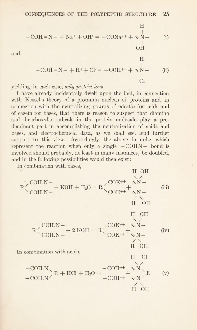 H — COH = N— + Na+ + OH' = -CONa++ + ^N- and OH H — COH = N— + H+ + C1' = -COH++ + ^N- C1 yielding, in each case, only protein ions. I have already incidentally dwelt upon the fact, in connection with Kossel’s theory of a protamin nucleus of proteins and in connection with the neutralizing powers of edestin for acids and of casein for bases, that there is reason to suspect that diamino and dicarboxylic radicals in the protein molecule play a pre- dominant part in accomplishing the neutralization of acids and bases, and electrochemical data, as we shall see, lend further support to this view. Accordingly, the above formulae, which represent the reaction when only a single —COHN— bond is involved should probably, at least in many instances, be doubled, and in the following possibilities would then exist: In combination with bases, H OH \ / V COH.N- .COK++ WN- R; + KOH + H20 = R' + (iii) x COH.N- xCOH++ ^.N- / \ H OH H OH \ / z COH.N— / COK++ ^N~ R, + 2 KOH = R ^ + (iv) x COH.N- xCOK++ ^N- / \ H OH Tn combination with acids, H Cl \ / — COH.N. — COH++ ^N. x R + HC1 + H20 = + x R — COH.N x -COH++ ^N/ / \ H OH (v)
