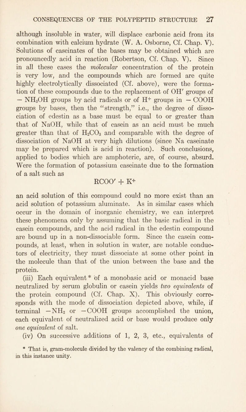 although insoluble in water, will displace carbonic acid from its combination with calcium hydrate (W. A. Osborne, Cf. Chap. V). Solutions of caseinates of the bases may be obtained which are pronouncedly acid in reaction (Robertson, Cf. Chap. V). Since in all these cases the molecular concentration of the protein is very low, and the compounds which are formed are quite highly electrolytically dissociated (Cf. above), were the forma- tion of these compounds due to the replacement of OH' groups of — NH3OH groups by acid radicals or of H+ groups in — COOH groups by bases, then the “strength,” i.e., the degree of disso- ciation of edestin as a base must be equal to or greater than that of NaOH, while that of casein as an acid must be much greater than that of H2C03 and comparable with the degree of dissociation of NaOH at very high dilutions (since Na caseinate may be prepared which is acid in reaction). Such conclusions, applied to bodies which are amphoteric, are, of course, absurd. Were the formation of potassium caseinate due to the formation of a salt such as RCOO' + K+ an acid solution of this compound could no more exist than an acid solution of potassium aluminate. As in similar cases which occur in the domain of inorganic chemistry, we can interpret these phenomena only by assuming that the basic radical in the casein compounds, and the acid radical in the edestin compound are bound up in a non-dissociable form. Since the casein com- pounds, at least, when in solution in water, are notable conduc- tors of electricity, they must dissociate at some other point in the molecule than that of the union between the base and the protein. (iii) Each equivalent* of a monobasic acid or monacid base neutralized by serum globulin or casein yields two equivalents of the protein compound (Cf. Chap. X). This obviously corre- sponds with the mode of dissociation depicted above, while, if terminal — NH2 or —COOH groups accomplished the union, each equivalent of neutralized acid or base would produce only one equivalent of salt. (iv) On successive additions of 1, 2, 3, etc., equivalents of * That is, gram-molecule divided by the valency of the combining radical, in this instance unity.