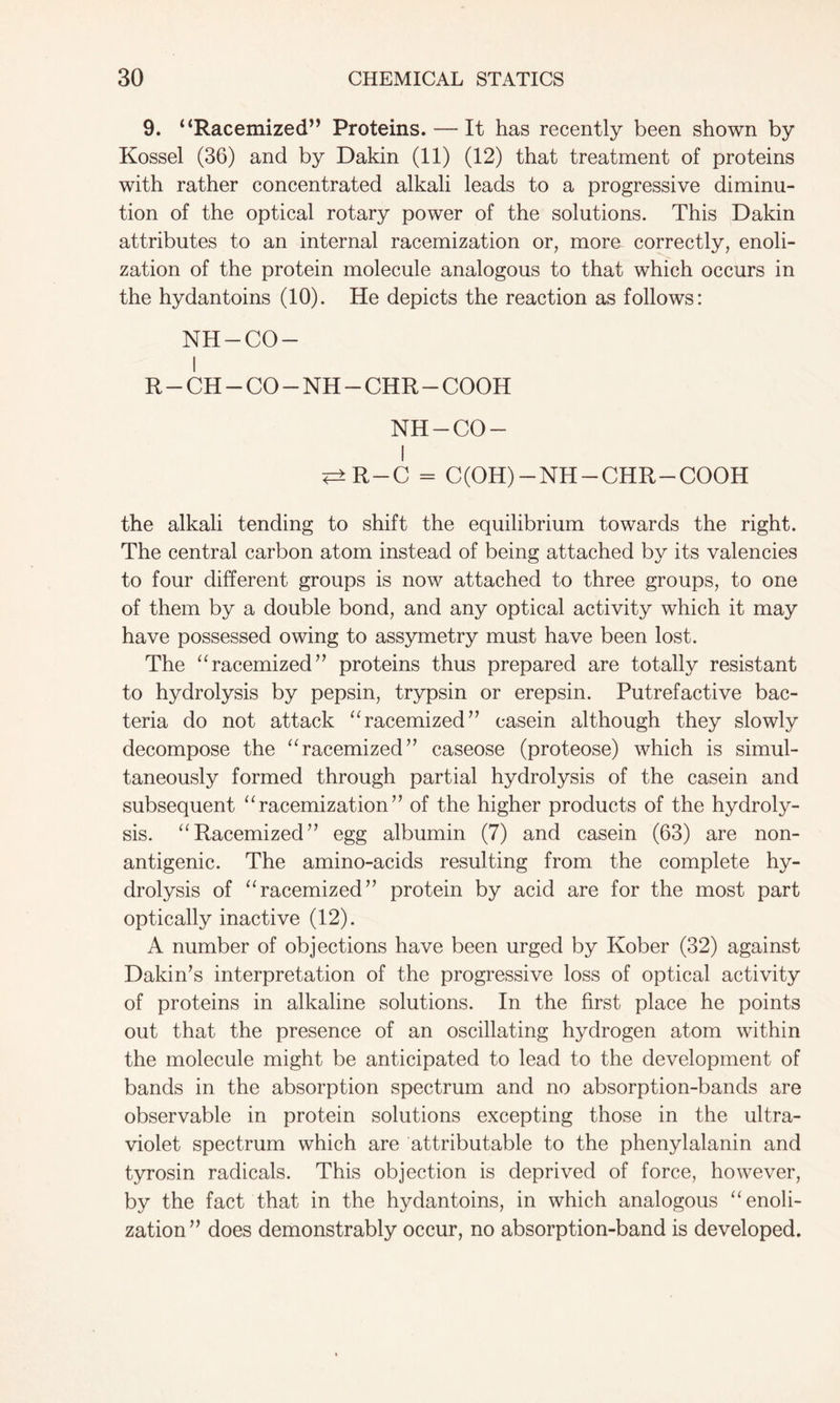 9. “Racemized” Proteins. — It has recently been shown by Kossel (36) and by Dakin (11) (12) that treatment of proteins with rather concentrated alkali leads to a progressive diminu- tion of the optical rotary power of the solutions. This Dakin attributes to an internal racemization or, more correctly, enoli- zation of the protein molecule analogous to that which occurs in the hydantoins (10). He depicts the reaction as follows: NH-CO- I R-CH-CO-NH-CHR-COOH NH-CO- I <=>R-C = C(OH) —NH-CHR —COOH the alkali tending to shift the equilibrium towards the right. The central carbon atom instead of being attached by its valencies to four different groups is now attached to three groups, to one of them by a double bond, and any optical activity which it may have possessed owing to assymetry must have been lost. The “racemized” proteins thus prepared are totally resistant to hydrolysis by pepsin, trypsin or erepsin. Putrefactive bac- teria do not attack “racemized” casein although they slowly decompose the “racemized” caseose (proteose) which is simul- taneously formed through partial hydrolysis of the casein and subsequent “racemization” of the higher products of the hydroly- sis. “Racemized” egg albumin (7) and casein (63) are non- antigenic. The amino-acids resulting from the complete hy- drolysis of “racemized” protein by acid are for the most part optically inactive (12). A number of objections have been urged by Kober (32) against Dakin’s interpretation of the progressive loss of optical activity of proteins in alkaline solutions. In the first place he points out that the presence of an oscillating hydrogen atom within the molecule might be anticipated to lead to the development of bands in the absorption spectrum and no absorption-bands are observable in protein solutions excepting those in the ultra- violet spectrum which are attributable to the phenylalanin and tyrosin radicals. This objection is deprived of force, however, by the fact that in the hydantoins, in which analogous “enoli- zation” does demonstrably occur, no absorption-band is developed.