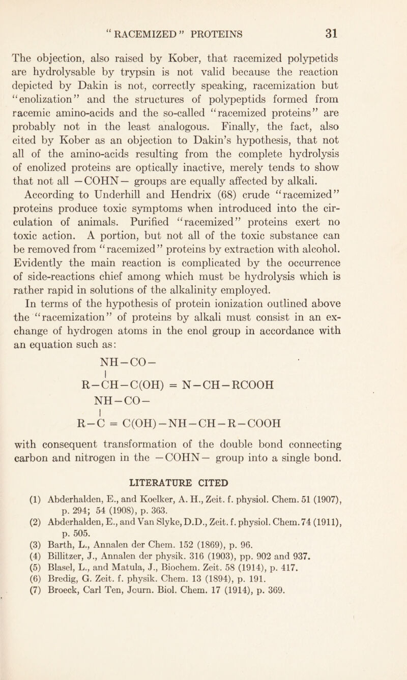 <( The objection, also raised by Kober, that racemized polypetids are hydrolysable by trypsin is not valid because the reaction depicted by Dakin is not, correctly speaking, racemization but “ enolization ” and the structures of polypeptids formed from racemic amino-acids and the so-called “racemized proteins” are probably not in the least analogous. Finally, the fact, also cited by Kober as an objection to Dakin’s hypothesis, that not all of the amino-acids resulting from the complete hydrolysis of enolized proteins are optically inactive, merely tends to show that not all —COHN— groups are equally affected by alkali. According to Underhill and Hendrix (68) crude “racemized” proteins produce toxic symptoms when introduced into the cir- culation of animals. Purified “racemized” proteins exert no toxic action. A portion, but not all of the toxic substance can be removed from “ racemized” proteins by extraction with alcohol. Evidently the main reaction is complicated by the occurrence of side-reactions chief among which must be hydrolysis which is rather rapid in solutions of the alkalinity employed. In terms of the hypothesis of protein ionization outlined above the “ racemization ” of proteins by alkali must consist in an ex- change of hydrogen atoms in the enol group in accordance with an equation such as: NH-CO- I R-CH-C(OH) = N-CH-RCOOH NH-CO- I R — C = C(OH) — NH —CH —R —COOH with consequent transformation of the double bond connecting carbon and nitrogen in the —COHN— group into a single bond. LITERATURE CITED (1) Abderhalden, E., and Koelker, A. H., Zeit. f. physiol. Chem. 51 (1907), p. 294; 54 (1908), p. 363. (2) Abderhalden, E., and Van Slyke, D.D., Zeit. f. physiol. Chem. 74 (1911), p. 505. (3) Barth, L., Annalen der Chem. 152 (1869), p. 96. (4) Billitzer, J., Annalen der physik. 316 (1903), pp. 902 and 937. (5) Blasel, L., and Matula, J., Biochem. Zeit. 58 (1914), p. 417. (6) Bredig, G. Zeit. f. physik. Chem. 13 (1894), p. 191. (7) Broeck, Carl Ten, Journ. Biol. Chem. 17 (1914), p. 369.