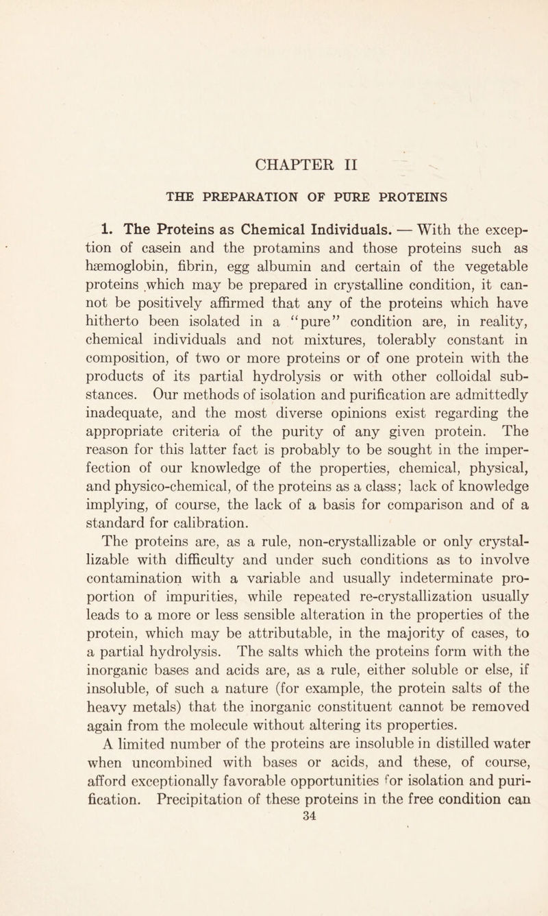 CHAPTER II THE PREPARATION OF PURE PROTEINS 1. The Proteins as Chemical Individuals. — With the excep- tion of casein and the protamins and those proteins such as haemoglobin, fibrin, egg albumin and certain of the vegetable proteins which may be prepared in crystalline condition, it can- not be positively affirmed that any of the proteins which have hitherto been isolated in a “pure” condition are, in reality, chemical individuals and not mixtures, tolerably constant in composition, of two or more proteins or of one protein with the products of its partial hydrolysis or with other colloidal sub- stances. Our methods of isolation and purification are admittedly inadequate, and the most diverse opinions exist regarding the appropriate criteria of the purity of any given protein. The reason for this latter fact is probably to be sought in the imper- fection of our knowledge of the properties, chemical, physical, and physico-chemical, of the proteins as a class; lack of knowledge implying, of course, the lack of a basis for comparison and of a standard for calibration. The proteins are, as a rule, non-crystallizable or only crystal- lizable with difficulty and under such conditions as to involve contamination with a variable and usually indeterminate pro- portion of impurities, while repeated re-crystallization usually leads to a more or less sensible alteration in the properties of the protein, which may be attributable, in the majority of cases, to a partial hydrolysis. The salts which the proteins form with the inorganic bases and acids are, as a rule, either soluble or else, if insoluble, of such a nature (for example, the protein salts of the heavy metals) that the inorganic constituent cannot be removed again from the molecule without altering its properties. A limited number of the proteins are insoluble in distilled water when uncombined with bases or acids, and these, of course, afford exceptionally favorable opportunities tor isolation and puri- fication. Precipitation of these proteins in the free condition can