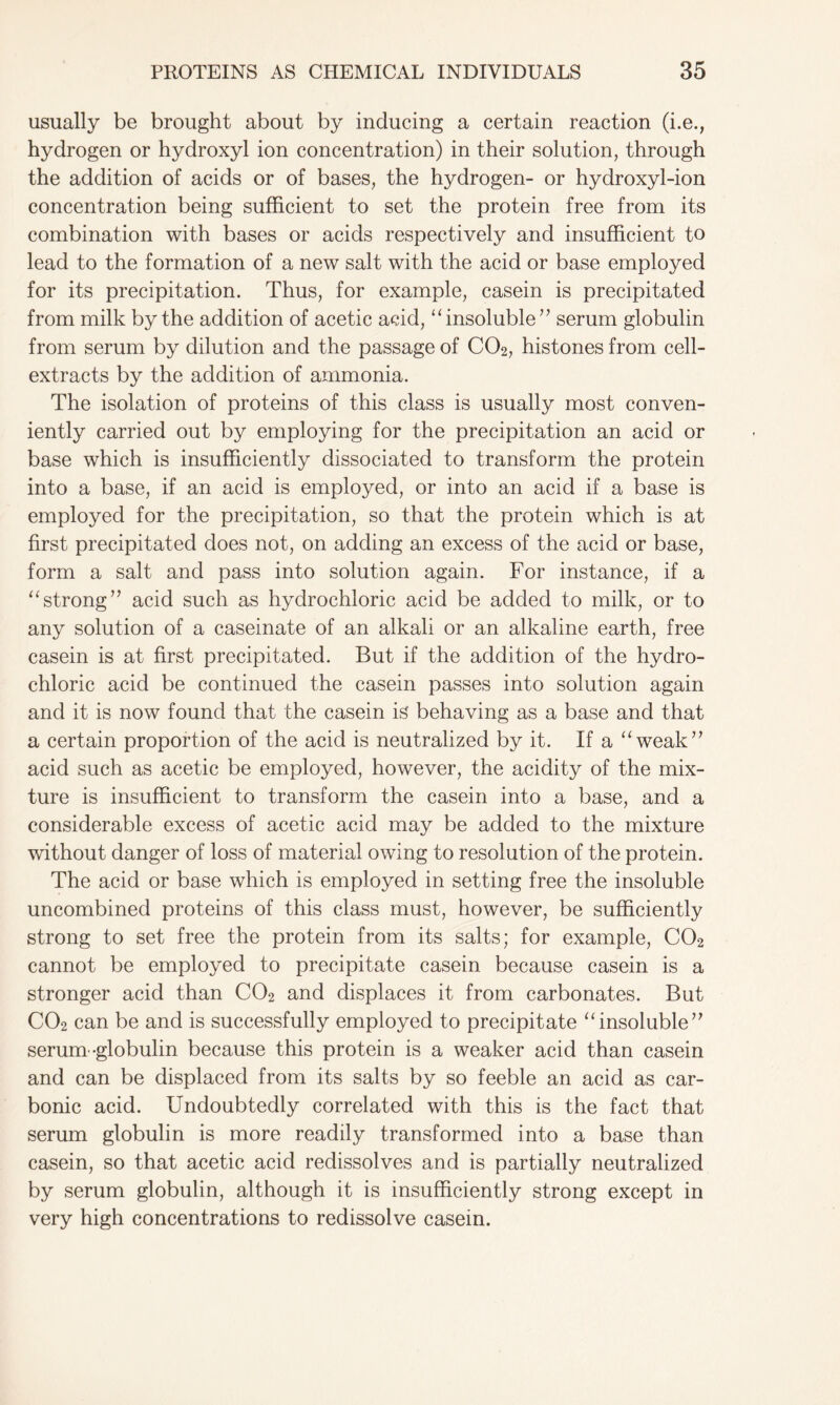 usually be brought about by inducing a certain reaction (i.e., hydrogen or hydroxyl ion concentration) in their solution, through the addition of acids or of bases, the hydrogen- or hydroxyl-ion concentration being sufficient to set the protein free from its combination with bases or acids respectively and insufficient to lead to the formation of a new salt with the acid or base employed for its precipitation. Thus, for example, casein is precipitated from milk by the addition of acetic acid, “insoluble” serum globulin from serum by dilution and the passage of C02, histones from cell- extracts by the addition of ammonia. The isolation of proteins of this class is usually most conven- iently carried out by employing for the precipitation an acid or base which is insufficiently dissociated to transform the protein into a base, if an acid is employed, or into an acid if a base is employed for the precipitation, so that the protein which is at first precipitated does not, on adding an excess of the acid or base, form a salt and pass into solution again. For instance, if a “strong” acid such as hydrochloric acid be added to milk, or to any solution of a caseinate of an alkali or an alkaline earth, free casein is at first precipitated. But if the addition of the hydro- chloric acid be continued the casein passes into solution again and it is now found that the casein is behaving as a base and that a certain proportion of the acid is neutralized by it. If a “weak” acid such as acetic be employed, however, the acidity of the mix- ture is insufficient to transform the casein into a base, and a considerable excess of acetic acid may be added to the mixture without danger of loss of material owing to resolution of the protein. The acid or base which is employed in setting free the insoluble uncombined proteins of this class must, however, be sufficiently strong to set free the protein from its salts; for example, C02 cannot be employed to precipitate casein because casein is a stronger acid than C02 and displaces it from carbonates. But C02 can be and is successfully employed to precipitate “insoluble” serum -globulin because this protein is a weaker acid than casein and can be displaced from its salts by so feeble an acid as car- bonic acid. Undoubtedly correlated with this is the fact that serum globulin is more readily transformed into a base than casein, so that acetic acid redissolves and is partially neutralized by serum globulin, although it is insufficiently strong except in very high concentrations to redissolve casein.