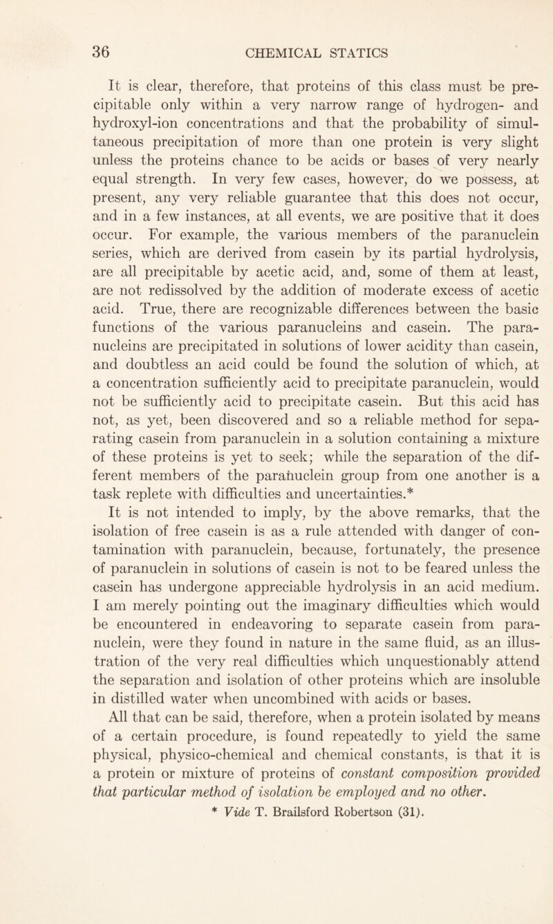 It is clear, therefore, that proteins of this class must be pre- cipitable only within a very narrow range of hydrogen- and hydroxyl-ion concentrations and that the probability of simul- taneous precipitation of more than one protein is very slight unless the proteins chance to be acids or bases of very nearly equal strength. In very few cases, however, do we possess, at present, any very reliable guarantee that this does not occur, and in a few instances, at all events, we are positive that it does occur. For example, the various members of the paranuclein series, which are derived from casein by its partial hydrolysis, are all precipitable by acetic acid, and, some of them at least, are not redissolved by the addition of moderate excess of acetic acid. True, there are recognizable differences between the basic functions of the various paranucleins and casein. The para- nucleins are precipitated in solutions of lower acidity than casein, and doubtless an acid could be found the solution of which, at a concentration sufficiently acid to precipitate paranuclein, would not be sufficiently acid to precipitate casein. But this acid has not, as yet, been discovered and so a reliable method for sepa- rating casein from paranuclein in a solution containing a mixture of these proteins is yet to seek; while the separation of the dif- ferent members of the paranuclein group from one another is a task replete with difficulties and uncertainties.* It is not intended to imply, by the above remarks, that the isolation of free casein is as a rule attended with danger of con- tamination with paranuclein, because, fortunately, the presence of paranuclein in solutions of casein is not to be feared unless the casein has undergone appreciable hydrolysis in an acid medium. I am merely pointing out the imaginary difficulties which would be encountered in endeavoring to separate casein from para- nuclein, were they found in nature in the same fluid, as an illus- tration of the very real difficulties which unquestionably attend the separation and isolation of other proteins which are insoluble in distilled water when uncombined with acids or bases. All that can be said, therefore, when a protein isolated by means of a certain procedure, is found repeatedly to yield the same physical, physico-chemical and chemical constants, is that it is a protein or mixture of proteins of constant composition provided that particular method of isolation he employed and no other. * Vide T. Brailsford Robertson (31).
