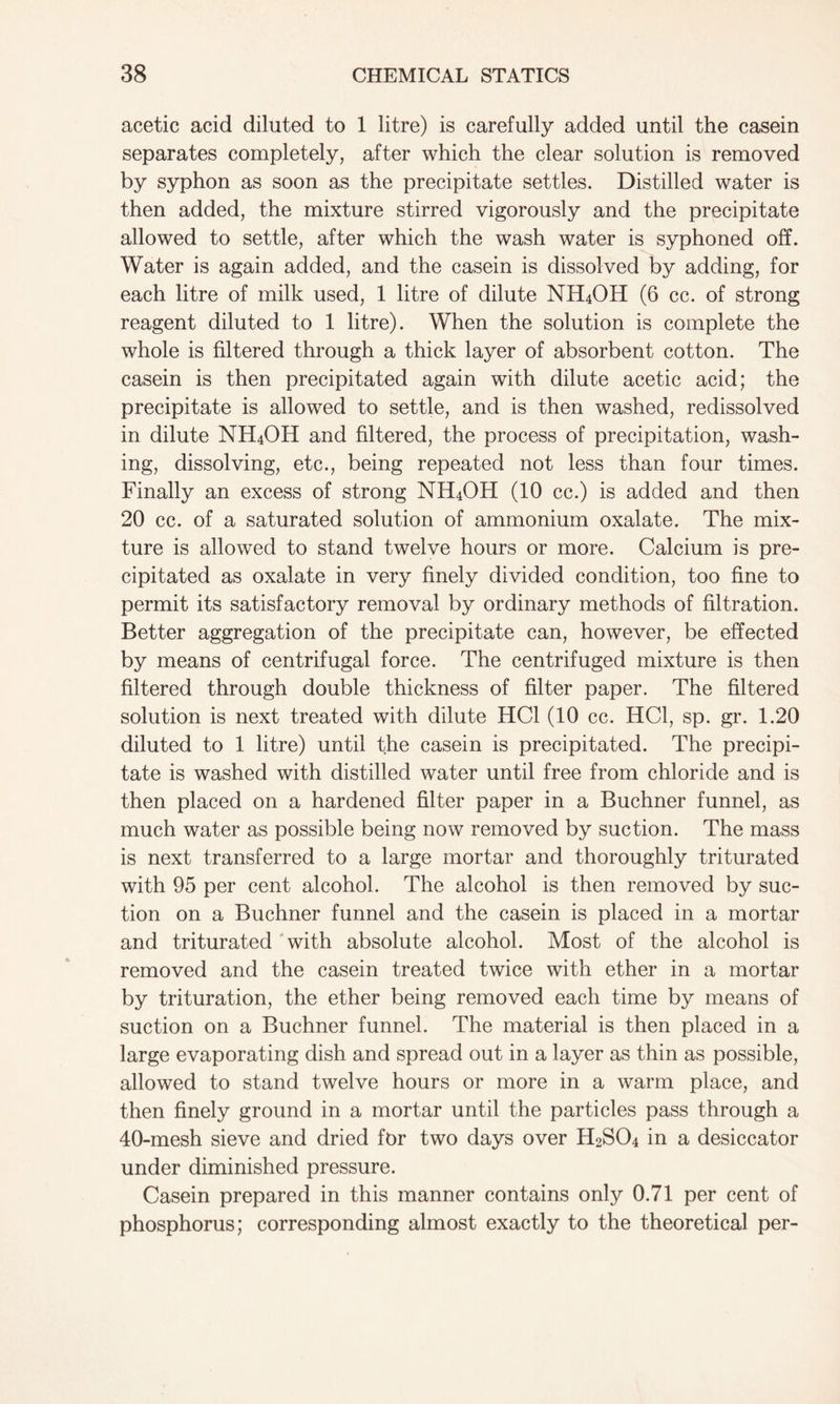 acetic acid diluted to 1 litre) is carefully added until the casein separates completely, after which the clear solution is removed by syphon as soon as the precipitate settles. Distilled water is then added, the mixture stirred vigorously and the precipitate allowed to settle, after which the wash water is syphoned off. Water is again added, and the casein is dissolved by adding, for each litre of milk used, 1 litre of dilute NH4OH (6 cc. of strong reagent diluted to 1 litre). When the solution is complete the whole is filtered through a thick layer of absorbent cotton. The casein is then precipitated again with dilute acetic acid; the precipitate is allowed to settle, and is then washed, redissolved in dilute NH4OH and filtered, the process of precipitation, wash- ing, dissolving, etc., being repeated not less than four times. Finally an excess of strong NH4OH (10 cc.) is added and then 20 cc. of a saturated solution of ammonium oxalate. The mix- ture is allowed to stand twelve hours or more. Calcium is pre- cipitated as oxalate in very finely divided condition, too fine to permit its satisfactory removal by ordinary methods of filtration. Better aggregation of the precipitate can, however, be effected by means of centrifugal force. The centrifuged mixture is then filtered through double thickness of filter paper. The filtered solution is next treated with dilute HC1 (10 cc. HC1, sp. gr. 1.20 diluted to 1 litre) until the casein is precipitated. The precipi- tate is washed with distilled water until free from chloride and is then placed on a hardened filter paper in a Buchner funnel, as much water as possible being now removed by suction. The mass is next transferred to a large mortar and thoroughly triturated with 95 per cent alcohol. The alcohol is then removed by suc- tion on a Buchner funnel and the casein is placed in a mortar and triturated with absolute alcohol. Most of the alcohol is removed and the casein treated twice with ether in a mortar by trituration, the ether being removed each time by means of suction on a Buchner funnel. The material is then placed in a large evaporating dish and spread out in a layer as thin as possible, allowed to stand twelve hours or more in a warm place, and then finely ground in a mortar until the particles pass through a 40-mesh sieve and dried for two days over H2S04 in a desiccator under diminished pressure. Casein prepared in this manner contains only 0.71 per cent of phosphorus; corresponding almost exactly to the theoretical per-