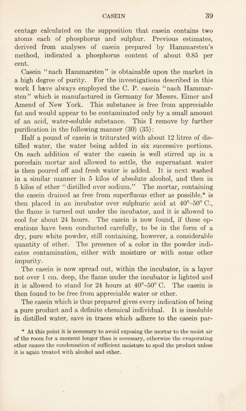 centage calculated on the supposition that casein contains two atoms each of phosphorus and sulphur. Previous estimates, derived from analyses of casein prepared by Hammarsten’s method, indicated a phosphorus content of about 0.85 per cent. Casein “nach Hammarsten” is obtainable upon the market in a high degree of purity. For the investigations described in this work I have always employed the C. P. casein “nach Hammar- sten” which is manufactured in Germany for Messrs. Eimer and Amend of New York. This substance is free from appreciable fat and would appear to be contaminated only by a small amount of an acid, water-soluble substance. This I remove by further purification in the following manner (30) (35): Half a pound of casein is triturated with about 12 litres of dis- tilled water, the water being added in six successive portions. On each addition of water the casein is well stirred up in a porcelain mortar and allowed to settle, the supernatant water is then poured off and fresh water is added. It is next washed in a similar manner in 5 kilos of absolute alcohol, and then in 5 kilos of ether “distilled over sodium.” The mortar, containing the casein drained as free from superfluous ether as possible,* is then placed in an incubator over sulphuric acid at 40°-50° C., the flame is turned out under the incubator, and it is allowed to cool for about 24 hours. The casein is now found, if these op- erations have been conducted carefully, to be in the form of a dry, pure white powder, still containing, however, a considerable quantity of ether. The presence of a color in the powder indi- cates contamination, either with moisture or with some other impurity. The casein is now spread out, within the incubator, in a layer not over 1 cm, deep, the flame under the incubator is lighted and it is allowed to stand for 24 hours at 40°-50° C. The casein is then found to be free from appreciable water or ether. The casein which is thus prepared gives every indication of being a pure product and a definite chemical individual. It is insoluble in distilled water, save in traces which adhere to the casein par- * At this point it is necessary to avoid exposing the mortar to the moist air of the room for a moment longer than is necessary, otherwise the evaporating ether causes the condensation of sufficient moisture to spoil the product unless it is again treated with alcohol and ether.