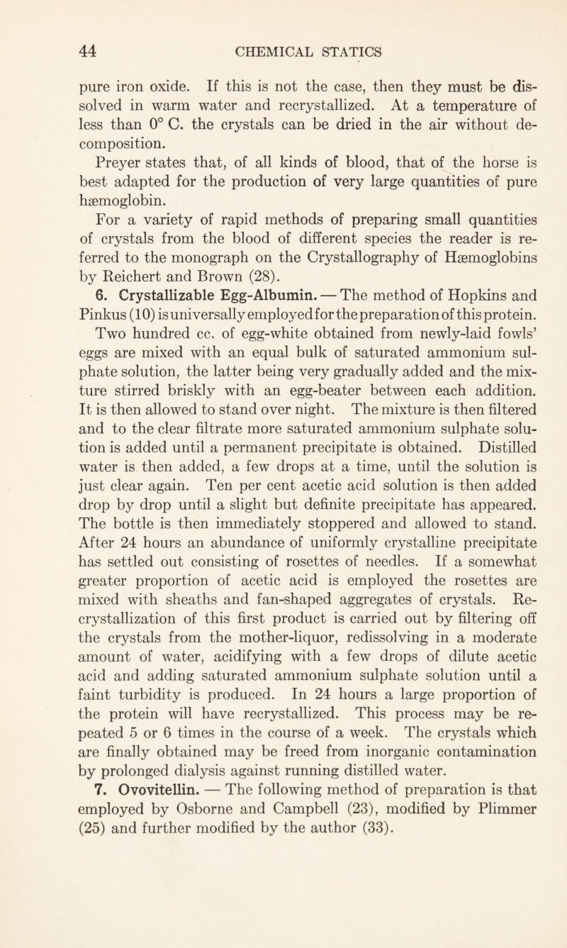 pure iron oxide. If this is not the case, then they must be dis- solved in warm water and recrystallized. At a temperature of less than 0° C. the crystals can be dried in the air without de- composition. Preyer states that, of all kinds of blood, that of the horse is best adapted for the production of very large quantities of pure haemoglobin. For a variety of rapid methods of preparing small quantities of crystals from the blood of different species the reader is re- ferred to the monograph on the Crystallography of Haemoglobins by Reichert and Brown (28). 6. Crystallizable Egg-Albumin. — The method of Hopkins and Pinkus (10) is universally employed for the preparation of this protein. Two hundred cc. of egg-white obtained from newly-laid fowls’ eggs are mixed with an equal bulk of saturated ammonium sul- phate solution, the latter being very gradually added and the mix- ture stirred briskly with an egg-beater between each addition. It is then allowed to stand over night. The mixture is then filtered and to the clear filtrate more saturated ammonium sulphate solu- tion is added until a permanent precipitate is obtained. Distilled water is then added, a few drops at a time, until the solution is just clear again. Ten per cent acetic acid solution is then added drop by drop until a slight but definite precipitate has appeared. The bottle is then immediately stoppered and allowed to stand. After 24 hours an abundance of uniformly crystalline precipitate has settled out consisting of rosettes of needles. If a somewhat greater proportion of acetic acid is employed the rosettes are mixed with sheaths and fan-shaped aggregates of crystals. Re- crystallization of this first product is carried out by filtering off the crystals from the mother-liquor, redissolving in a moderate amount of water, acidifying with a few drops of dilute acetic acid and adding saturated ammonium sulphate solution until a faint turbidity is produced. In 24 hours a large proportion of the protein will have recrystallized. This process may be re- peated 5 or 6 times in the course of a week. The crystals which are finally obtained may be freed from inorganic contamination by prolonged dialysis against running distilled water. 7. Ovovitellin. — The following method of preparation is that employed by Osborne and Campbell (23), modified by Plimmer (25) and further modified by the author (33).