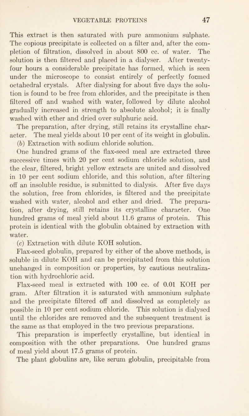 This extract is then saturated with pure ammonium sulphate. The copious precipitate is collected on a filter and, after the com- pletion of filtration, dissolved in about 800 cc. of water. The solution is then filtered and placed in a dialyser. After twenty- four hours a considerable precipitate has formed, which is seen under the microscope to consist entirely of perfectly formed octahedral crystals. After dialysing for about five days the solu- tion is found to be free from chlorides, and the precipitate is then filtered off and washed with water, followed by dilute alcohol gradually increased in strength to absolute alcohol; it is finally washed with ether and dried over sulphuric acid. The preparation, after drying, still retains its crystalline char- acter. The meal yields about 10 per cent of its weight in globulin. (6) Extraction with sodium chloride solution. One hundred grams of the flax-seed meal are extracted three successive times with 20 per cent sodium chloride solution, and the clear, filtered, bright yellow extracts are united and dissolved in 10 per cent sodium chloride, and this solution, after filtering off an insoluble residue, is submitted to dialysis. After five days the solution, free from chlorides, is filtered and the precipitate washed with water, alcohol and ether and dried. The prepara- tion, after drying, still retains its crystalline character. One hundred grams of meal yield about 11.6 grams of protein. This protein is identical with the globulin obtained by extraction with water. (c) Extraction with dilute KOH solution. Flax-seed globulin, prepared by either of the above methods, is soluble in dilute KOH and can be precipitated from this solution unchanged in composition or properties, by cautious neutraliza- tion with hydrochloric acid. Flax-seed meal is extracted with 100 cc. of 0.01 KOH per gram. After filtration it is saturated with ammonium sulphate and the precipitate filtered off and dissolved as completely as possible in 10 per cent sodium chloride. This solution is dialysed until the chlorides are removed and the subsequent treatment is the same as that employed in the two previous preparations. This preparation is imperfectly crystalline, but identical in composition with the other preparations. One hundred grams of meal yield about 17.5 grams of protein. The plant globulins are, like serum globulin, precipitable from