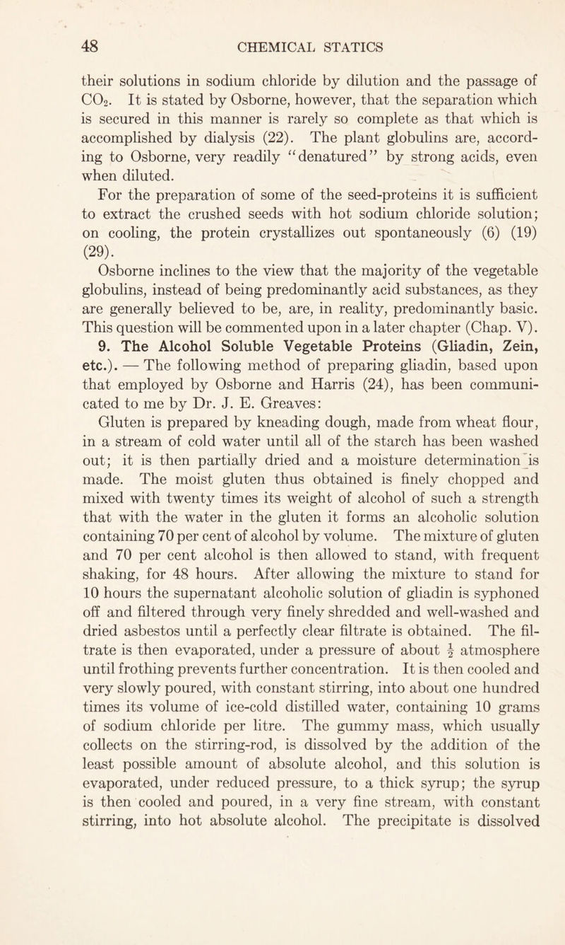 their solutions in sodium chloride by dilution and the passage of C02. It is stated by Osborne, however, that the separation which is secured in this manner is rarely so complete as that which is accomplished by dialysis (22). The plant globulins are, accord- ing to Osborne, very readily “denatured’y by strong acids, even when diluted. For the preparation of some of the seed-proteins it is sufficient to extract the crushed seeds with hot sodium chloride solution; on cooling, the protein crystallizes out spontaneously (6) (19) (29). Osborne inclines to the view that the majority of the vegetable globulins, instead of being predominantly acid substances, as they are generally believed to be, are, in reality, predominantly basic. This question will be commented upon in a later chapter (Chap. V). 9. The Alcohol Soluble Vegetable Proteins (Gliadin, Zein, etc.). — The following method of preparing gliadin, based upon that employed by Osborne and Harris (24), has been communi- cated to me by Dr. J. E. Greaves: Gluten is prepared by kneading dough, made from wheat flour, in a stream of cold water until all of the starch has been washed out; it is then partially dried and a moisture determination is made. The moist gluten thus obtained is finely chopped and mixed with twenty times its weight of alcohol of such a strength that with the water in the gluten it forms an alcoholic solution containing 70 per cent of alcohol by volume. The mixture of gluten and 70 per cent alcohol is then allowed to stand, with frequent shaking, for 48 hours. After allowing the mixture to stand for 10 hours the supernatant alcoholic solution of gliadin is syphoned off and filtered through very finely shredded and well-washed and dried asbestos until a perfectly clear filtrate is obtained. The fil- trate is then evaporated, under a pressure of about \ atmosphere until frothing prevents further concentration. It is then cooled and very slowly poured, with constant stirring, into about one hundred times its volume of ice-cold distilled water, containing 10 grams of sodium chloride per litre. The gummy mass, which usually collects on the stirring-rod, is dissolved by the addition of the least possible amount of absolute alcohol, and this solution is evaporated, under reduced pressure, to a thick syrup; the syrup is then cooled and poured, in a very fine stream, with constant stirring, into hot absolute alcohol. The precipitate is dissolved