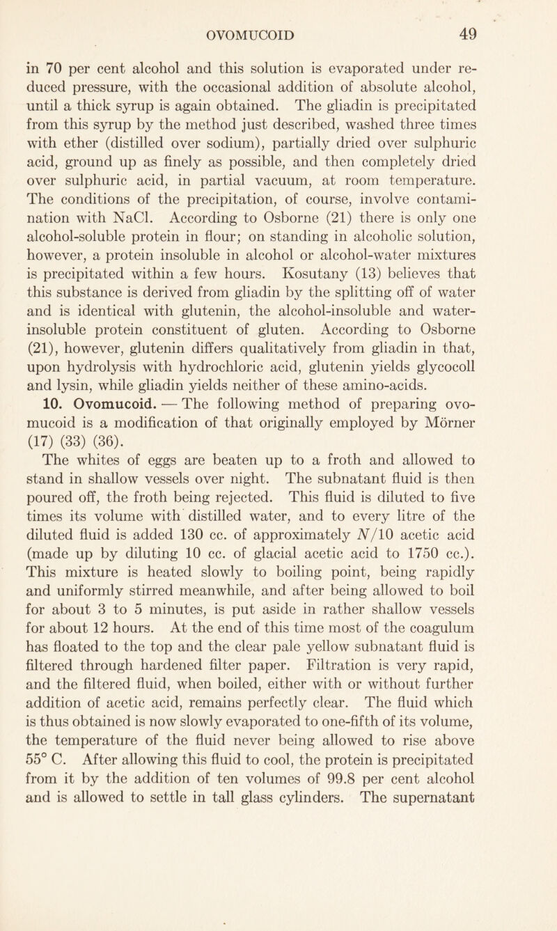 in 70 per cent alcohol and this solution is evaporated under re- duced pressure, with the occasional addition of absolute alcohol, until a thick syrup is again obtained. The gliadin is precipitated from this syrup by the method just described, washed three times with ether (distilled over sodium), partially dried over sulphuric acid, ground up as finely as possible, and then completely dried over sulphuric acid, in partial vacuum, at room temperature. The conditions of the precipitation, of course, involve contami- nation with NaCl. According to Osborne (21) there is only one alcohol-soluble protein in flour; on standing in alcoholic solution, however, a protein insoluble in alcohol or alcohol-water mixtures is precipitated within a few hours. Kosutany (13) believes that this substance is derived from gliadin by the splitting off of water and is identical with glutenin, the alcohol-insoluble and water- insoluble protein constituent of gluten. According to Osborne (21), however, glutenin differs qualitatively from gliadin in that, upon hydrolysis with hydrochloric acid, glutenin yields glycocoll and lysin, while gliadin yields neither of these amino-acids. 10. Ovomucoid. — The following method of preparing ovo- mucoid is a modification of that originally employed by Morner (17) (33) (36). The whites of eggs are beaten up to a froth and allowed to stand in shallow vessels over night. The subnatant fluid is then poured off, the froth being rejected. This fluid is diluted to five times its volume with distilled water, and to every litre of the diluted fluid is added 130 cc. of approximately N/10 acetic acid (made up by diluting 10 cc. of glacial acetic acid to 1750 cc.). This mixture is heated slowly to boiling point, being rapidly and uniformly stirred meanwhile, and after being allowed to boil for about 3 to 5 minutes, is put aside in rather shallow vessels for about 12 hours. At the end of this time most of the coagulum has floated to the top and the clear pale yellow subnatant fluid is filtered through hardened filter paper. Filtration is very rapid, and the filtered fluid, when boiled, either with or without further addition of acetic acid, remains perfectly clear. The fluid which is thus obtained is now slowly evaporated to one-fifth of its volume, the temperature of the fluid never being allowed to rise above 55° C. After allowing this fluid to cool, the protein is precipitated from it by the addition of ten volumes of 99.8 per cent alcohol and is allowed to settle in tall glass cylinders. The supernatant