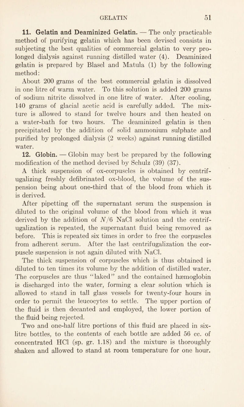 11. Gelatin and Deaminized Gelatin. — The only practicable method of purifying gelatin which has been devised consists in subjecting the best qualities of commercial gelatin to very pro- longed dialysis against running distilled water (4). Deaminized gelatin is prepared by Blasel and Matula (1) by the following method: About 200 grams of the best commercial gelatin is dissolved in one litre of warm water. To this solution is added 200 grams of sodium nitrite dissolved in one litre of water. After cooling, 140 grams of glacial acetic acid is carefully added. The mix- ture is allowed to stand for twelve hours and then heated on a water-bath for two hours. The deaminized gelatin is then precipitated by the addition of solid ammonium sulphate and purified by prolonged dialysis (2 weeks) against running distilled water. 12. Globin. — Globin may best be prepared by the following modification of the method devised by Schulz (39) (37). A thick suspension of ox-corpuscles is obtained by centrif- ugalizing freshly defibrinated ox-blood, the volume of the sus- pension being about one-third that of the blood from which it is derived. After pipetting off the supernatant serum the suspension is diluted to the original volume of the blood from which it was derived by the addition of N/Q NaCl solution and the centrif- ugalization is repeated, the supernatant fluid being removed as before. This is repeated six times in order to free the corpuscles from adherent serum. After the last centrifugalization the cor- puscle suspension is not again diluted with NaCl. The thick suspension of corpuscles which is thus obtained is diluted to ten times its volume by the addition of distilled water. The corpuscles are thus “laked” and the contained haemoglobin is discharged into the water, forming a clear solution which is allowed to stand in tall glass vessels for twenty-four hours in order to permit the leucocytes to settle. The upper portion of the fluid is then decanted and employed, the lower portion of the fluid being rejected. Two and one-half litre portions of this fluid are placed in six- litre bottles, to the contents of each bottle are added 56 cc. of concentrated HC1 (sp. gr. 1.18) and the mixture is thoroughly shaken and allowed to stand at room temperature for one hour.