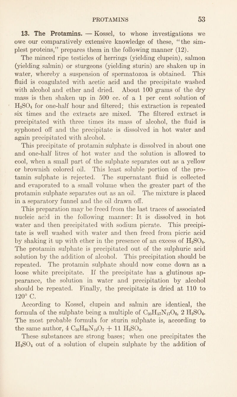 13. The Protamins. — Kossel, to whose investigations we owe our comparatively extensive knowledge of these, “the sim- plest proteins/’ prepares them in the following manner (12). The minced ripe testicles of herrings (yielding clupein), salmon (yielding salmin) or sturgeons (yielding sturin) are shaken up in water, whereby a suspension of spermatozoa is obtained. This fluid is coagulated with acetic acid and the precipitate washed with alcohol and ether and dried. About 100 grams of the dry mass is then shaken up in 500 cc. of a 1 per cent solution of H2S04 for one-half hour and filtered; this extraction is repeated six times and the extracts are mixed. The filtered extract is precipitated with three times its mass of alcohol, the fluid is syphoned off and the precipitate is dissolved in hot water and again precipitated with alcohol. This precipitate of protamin sulphate is dissolved in about one and one-half litres of hot water and the solution is allowed to cool, when a small part of the sulphate separates out as a yellow or brownish colored oil. This least soluble portion of the pro- tamin sulphate is rejected. The supernatant fluid is collected and evaporated to a small volume when the greater part of the protamin sulphate separates out as an oil. The mixture is placed in a separatory funnel and the oil drawn off. This preparation may be freed from the last traces of associated nucleic acid in the following manner: It is dissolved in hot water and then precipitated with sodium picrate. This precipi- tate is well washed with water and then freed from picric acid by shaking it up with ether in the presence of an excess of H2SO4. The protamin sulphate is precipitated out of the sulphuric acid solution by the addition of alcohol. This precipitation should be repeated. The protamin sulphate should now come down as a loose white precipitate. If the precipitate has a glutinous ap- pearance, the solution in water and precipitation by alcohol should be repeated. Finally, the precipitate is dried at 110 to 120° C. According to Kossel, clupein and salmin are identical, the formula of the sulphate being a multiple of C30H57N17O6, 2 H2SO4. The most probable formula for sturin sulphate is, according to the same author, 4 C36H69N19O7 + 11 H2S04. These substances are strong bases; when one precipitates the H2SO4 out of a solution of clupein sulphate by the addition of
