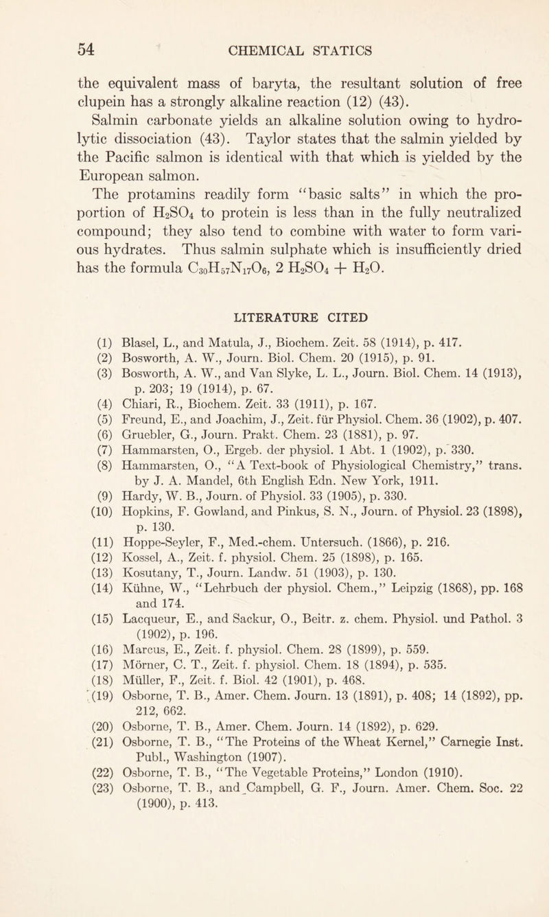 the equivalent mass of baryta, the resultant solution of free clupein has a strongly alkaline reaction (12) (43). Salmin carbonate yields an alkaline solution owing to hydro- lytic dissociation (43). Taylor states that the salmin yielded by the Pacific salmon is identical with that which is yielded by the European salmon. The protamins readily form “basic salts” in which the pro- portion of H2S04 to protein is less than in the fully neutralized compound; they also tend to combine with water to form vari- ous hydrates. Thus salmin sulphate which is insufficiently dried has the formula C30H57N17O6, 2 H2S04 + H20. LITERATURE CITED (1) Blasel, L., and Matula, J., Biochem. Zeit. 58 (1914), p. 417. (2) Bosworth, A. W., Journ. Biol. Chem. 20 (1915), p. 91. (3) Bosworth, A. W., and Van Slyke, L. L., Journ. Biol. Chem. 14 (1913), p. 203; 19 (1914), p. 67. (4) Chiari, R., Biochem. Zeit. 33 (1911), p. 167. (5) Freund, E., and Joachim, J., Zeit. fur Physiol. Chem. 36 (1902), p. 407. (6) Gruebler, G., Journ. Prakt. Chem. 23 (1881), p. 97. (7) Hammarsten, O., Ergeb. der physiol. 1 Abt. 1 (1902), p. 330. (8) Hammarsten, O., “ A Text-book of Physiological Chemistry,” trans. by J. A. Mandel, 6th English Edn. New York, 1911. (9) Hardy, W. B., Journ. of Physiol. 33 (1905), p. 330. (10) Hopkins, F. Gowland, and Pinkus, S. N., Journ. of Physiol. 23 (1898), p. 130. (11) Hoppe-Seyler, F., Med.-chem. Untersuch. (1866), p. 216. (12) Kossel, A., Zeit. f. physiol. Chem. 25 (1898), p. 165. (13) Kosutany, T., Journ. Landw. 51 (1903), p. 130. (14) Kuhne, W., “Lehrbuch der physiol. Chem.,” Leipzig (1868), pp. 168 and 174. (15) Lacqueur, E., and Sackur, O., Beitr. z. chem. Physiol, und Pathol. 3 (1902), p. 196. (16) Marcus, E., Zeit. f. physiol. Chem. 28 (1899), p. 559. (17) Morner, C. T., Zeit. f. physiol. Chem. 18 (1894), p. 535. (18) Muller, F., Zeit. f. Biol. 42 (1901), p. 468. '(19) Osborne, T. B., Amer. Chem. Journ. 13 (1891), p. 408; 14 (1892), pp. 212, 662. (20) Osborne, T. B., Amer. Chem. Journ. 14 (1892), p. 629. (21) Osborne, T. B., “The Proteins of the Wheat Kernel,” Carnegie Inst. Publ., Washington (1907). (22) Osborne, T. B., “The Vegetable Proteins,” London (1910). (23) Osborne, T. B., and Campbell, G. F., Journ. Amer. Chem. Soc. 22 (1900), p. 413.