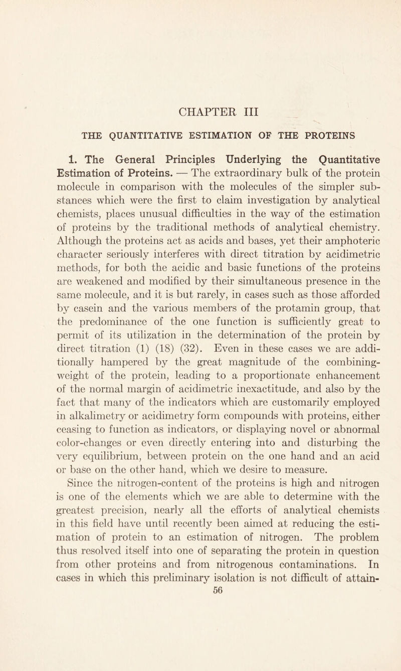 CHAPTER III THE QUANTITATIVE ESTIMATION OF THE PROTEINS 1. The General Principles Underlying the Quantitative Estimation of Proteins. — The extraordinary bulk of the protein molecule in comparison with the molecules of the simpler sub- stances which were the first to claim investigation by analytical chemists, places unusual difficulties in the way of the estimation of proteins by the traditional methods of analytical chemistry. Although the proteins act as acids and bases, yet their amphoteric character seriously interferes with direct titration by acidimetric methods, for both the acidic and basic functions of the proteins are weakened and modified by their simultaneous presence in the same molecule, and it is but rarely, in cases such as those afforded by casein and the various members of the protamin group, that the predominance of the one function is sufficiently great to permit of its utilization in the determination of the protein by direct titration (1) (18) (32). Even in these cases we are addi- tionally hampered by the great magnitude of the combining- weight of the protein, leading to a proportionate enhancement of the normal margin of acidimetric inexactitude, and also by the fact that many of the indicators which are customarily employed in alkalimetry or acidimetry form compounds with proteins, either ceasing to function as indicators, or displaying novel or abnormal color-changes or even directly entering into and disturbing the very equilibrium, between protein on the one hand and an acid or base on the other hand, which we desire to measure. Since the nitrogen-content of the proteins is high and nitrogen is one of the elements which we are able to determine with the greatest precision, nearly all the efforts of analytical chemists in this field have until recently been aimed at reducing the esti- mation of protein to an estimation of nitrogen. The problem thus resolved itself into one of separating the protein in question from other proteins and from nitrogenous contaminations. In cases in which this preliminary isolation is not difficult of attain-
