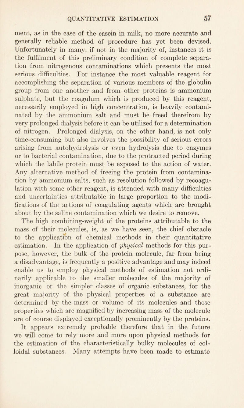 ment, as in the case of the casein in milk, no more accurate and generally reliable method of procedure has yet been devised. Unfortunately in many, if not in the majority of, instances it is the fulfilment of this preliminary condition of complete separa- tion from nitrogenous contaminations which presents the most serious difficulties. For instance the most valuable reagent for accomplishing the separation of various members of the globulin group from one another and from other proteins is ammonium sulphate, but the coagulum which is produced by this reagent, necessarily employed in high concentration, is heavily contami- nated by the ammonium salt and must be freed therefrom by very prolonged dialysis before it can be utilized for a determination of nitrogen. Prolonged dialysis, on the other hand, is not only time-consuming but also involves the possibility of serious errors arising from autohydrolysis or even hydrolysis due to enzymes or to bacterial contamination, due to the protracted period during which the labile protein must be exposed to the action of water. Any alternative method of freeing the protein from contamina- tion by ammonium salts, such as resolution followed by recoagu- lation with some other reagent, is attended with many difficulties and uncertainties attributable in large proportion to the modi- fications of the actions of coagulating agents which are brought about by the saline contamination which we desire to remove. The high combining-weight of the proteins attributable to the mass of their molecules, is, as we have seen, the chief obstacle to the application of chemical methods in their quantitative estimation. In the application of physical methods for this pur- pose, however, the bulk of the protein molecule, far from being a disadvantage, is frequently a positive advantage and may indeed enable us to employ physical methods of estimation not ordi- narily applicable to the smaller molecules of the majority of inorganic or the simpler classes of organic substances, for the great majority of the physical properties of a substance are determined by the mass or volume of its molecules and those properties which are magnified by increasing mass of the molecule are of course displayed exceptionally prominently by the proteins. It appears extremely probable therefore that in the future we will come to rely more and more upon physical methods for the estimation of the characteristically bulky molecules of col- loidal substances. Many attempts have been made to estimate