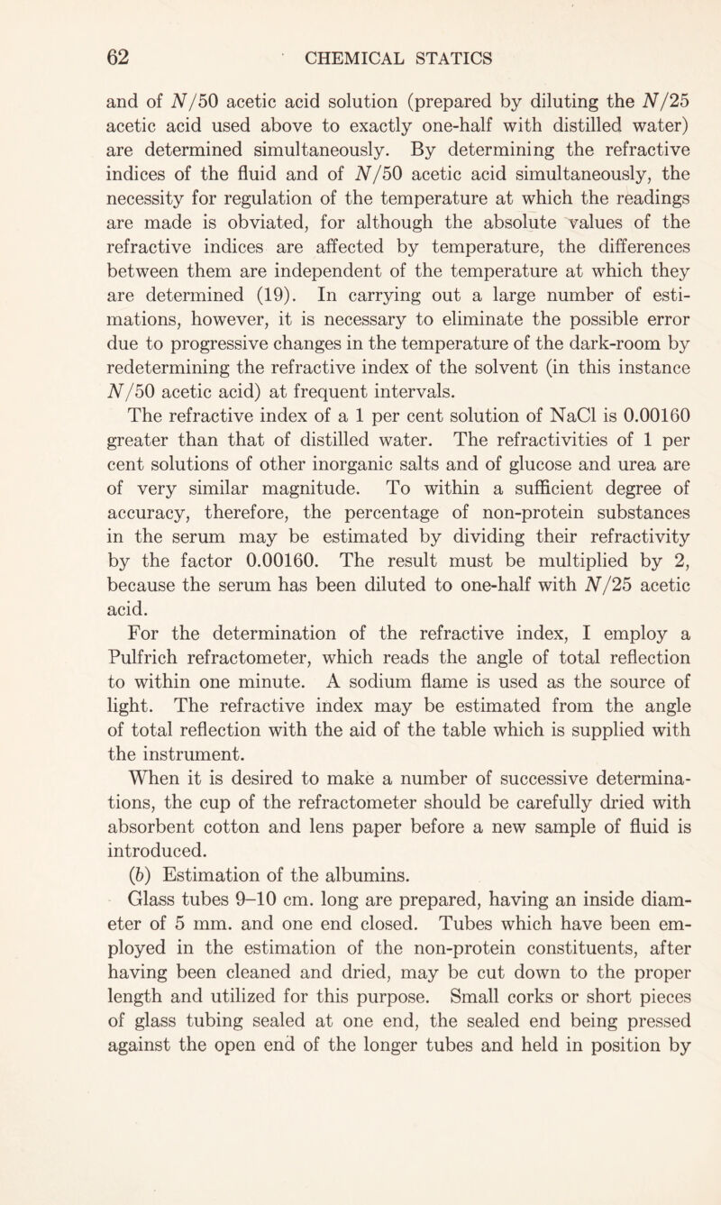and of N/50 acetic acid solution (prepared by diluting the N /25 acetic acid used above to exactly one-half with distilled water) are determined simultaneously. By determining the refractive indices of the fluid and of N/50 acetic acid simultaneously, the necessity for regulation of the temperature at which the readings are made is obviated, for although the absolute values of the refractive indices are affected by temperature, the differences between them are independent of the temperature at which they are determined (19). In carrying out a large number of esti- mations, however, it is necessary to eliminate the possible error due to progressive changes in the temperature of the dark-room by redetermining the refractive index of the solvent (in this instance N/50 acetic acid) at frequent intervals. The refractive index of a 1 per cent solution of NaCl is 0.00160 greater than that of distilled water. The refractivities of 1 per cent solutions of other inorganic salts and of glucose and urea are of very similar magnitude. To within a sufficient degree of accuracy, therefore, the percentage of non-protein substances in the serum may be estimated by dividing their refractivity by the factor 0.00160. The result must be multiplied by 2, because the serum has been diluted to one-half with N/25 acetic acid. For the determination of the refractive index, I employ a Pulfrich refractometer, which reads the angle of total reflection to within one minute. A sodium flame is used as the source of light. The refractive index may be estimated from the angle of total reflection with the aid of the table which is supplied with the instrument. When it is desired to make a number of successive determina- tions, the cup of the refractometer should be carefully dried with absorbent cotton and lens paper before a new sample of fluid is introduced. (b) Estimation of the albumins. Glass tubes 9-10 cm. long are prepared, having an inside diam- eter of 5 mm. and one end closed. Tubes which have been em- ployed in the estimation of the non-protein constituents, after having been cleaned and dried, may be cut down to the proper length and utilized for this purpose. Small corks or short pieces of glass tubing sealed at one end, the sealed end being pressed against the open end of the longer tubes and held in position by