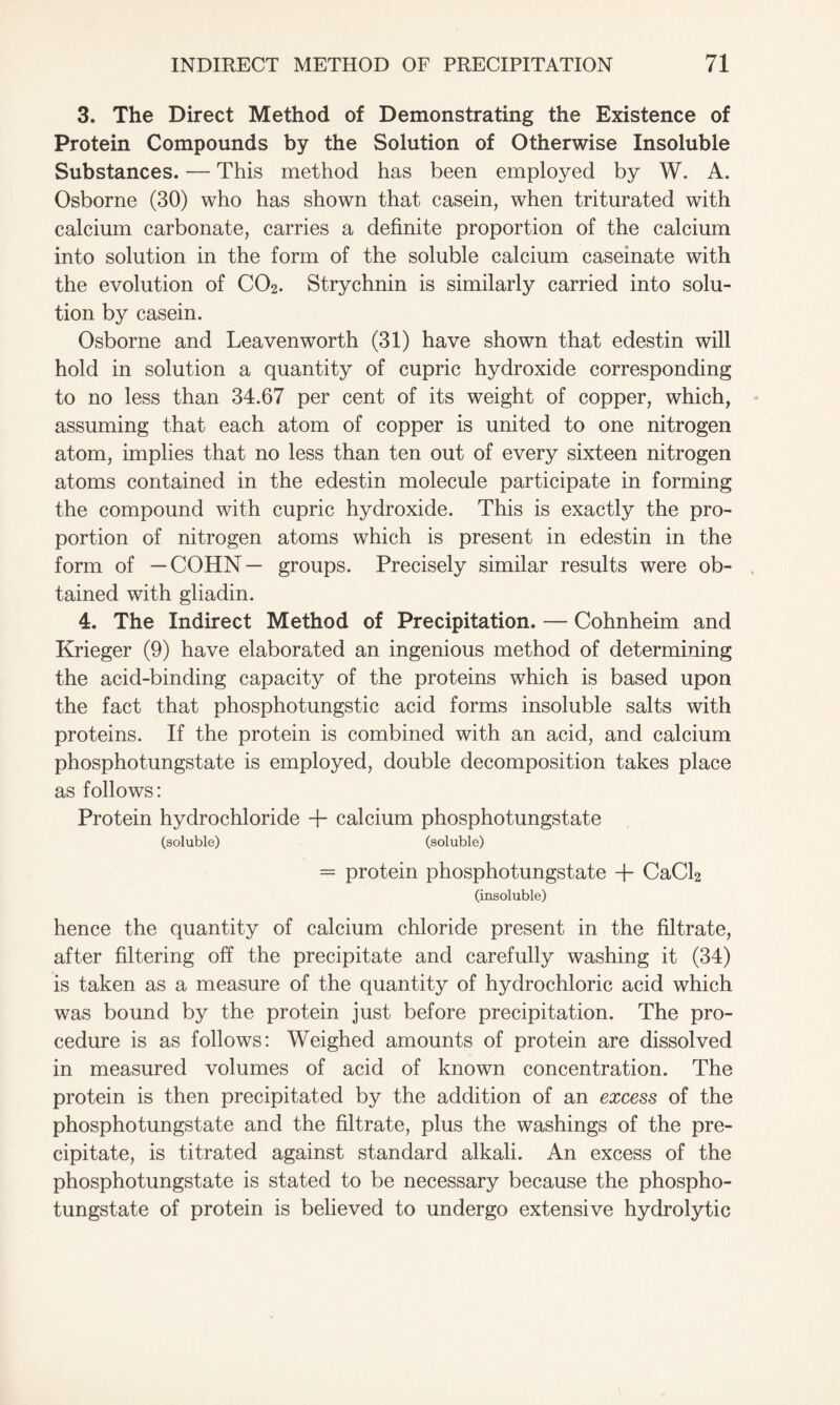 3. The Direct Method of Demonstrating the Existence of Protein Compounds by the Solution of Otherwise Insoluble Substances. — This method has been employed by W. A. Osborne (30) who has shown that casein, when triturated with calcium carbonate, carries a definite proportion of the calcium into solution in the form of the soluble calcium caseinate with the evolution of C02. Strychnin is similarly carried into solu- tion by casein. Osborne and Leavenworth (31) have shown that edestin will hold in solution a quantity of cupric hydroxide corresponding to no less than 34.67 per cent of its weight of copper, which, assuming that each atom of copper is united to one nitrogen atom, implies that no less than ten out of every sixteen nitrogen atoms contained in the edestin molecule participate in forming the compound with cupric hydroxide. This is exactly the pro- portion of nitrogen atoms which is present in edestin in the form of —COHN— groups. Precisely similar results were ob- tained with gliadin. 4. The Indirect Method of Precipitation. — Cohnheim and Krieger (9) have elaborated an ingenious method of determining the acid-binding capacity of the proteins which is based upon the fact that phosphotungstic acid forms insoluble salts with proteins. If the protein is combined with an acid, and calcium phosphotungstate is employed, double decomposition takes place as follows: Protein hydrochloride -f calcium phosphotungstate (soluble) (soluble) = protein phosphotungstate + CaCl2 (insoluble) hence the quantity of calcium chloride present in the filtrate, after filtering off the precipitate and carefully washing it (34) is taken as a measure of the quantity of hydrochloric acid which was bound by the protein just before precipitation. The pro- cedure is as follows: Weighed amounts of protein are dissolved in measured volumes of acid of known concentration. The protein is then precipitated by the addition of an excess of the phosphotungstate and the filtrate, plus the washings of the pre- cipitate, is titrated against standard alkali. An excess of the phosphotungstate is stated to be necessary because the phospho- tungstate of protein is believed to undergo extensive hydrolytic