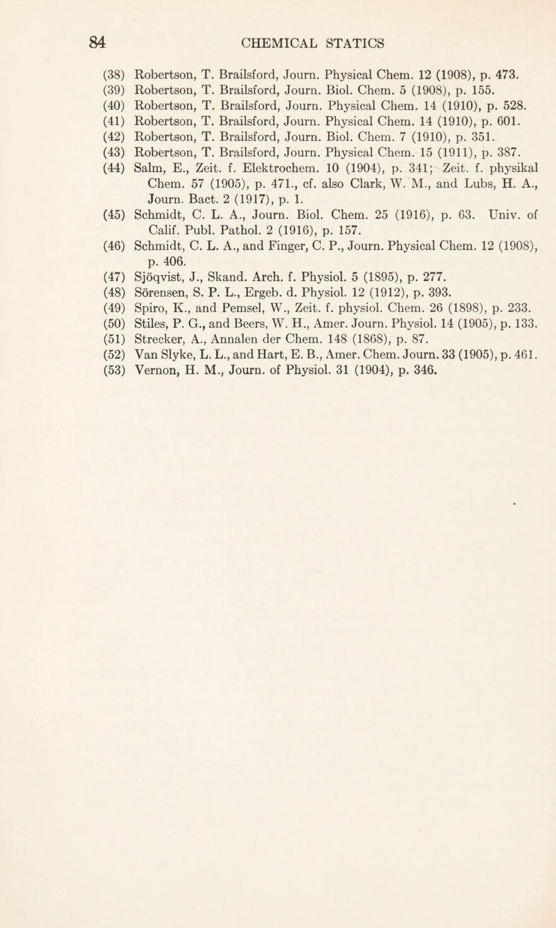 (38) Robertson, T. Brailsford, Journ. Physical Chem. 12 (1908), p. 473. (39) Robertson, T. Brailsford, Journ. Biol. Chem. 5 (1908), p. 155. (40) Robertson, T. Brailsford, Journ. Physical Chem. 14 (1910), p. 528. (41) Robertson, T. Brailsford, Journ. Physical Chem. 14 (1910), p. 601. (42) Robertson, T. Brailsford, Journ. Biol. Chem. 7 (1910), p. 351. (43) Robertson, T. Brailsford, Journ. Physical Chem. 15 (1911), p. 387. (44) Salm, E., Zeit. f. Elektrochem. 10 (1904), p. 341; Zeit. f. physikal Chem. 57 (1905), p. 471., cf. also Clark, W. M., and Lubs, H. A., Journ. Bact. 2 (1917), p. 1. (45) Schmidt, C. L. A., Journ. Biol. Chem. 25 (1916), p. 63. Univ. of Calif. Publ. Pathol. 2 (1916), p. 157. (46) Schmidt, C. L. A., and Finger, C. P., Journ. Physical Chem. 12 (1908), p. 406. (47) Sjoqvist, J., Skand. Arch. f. Physiol. 5 (1895), p. 277. (48) Sorensen, S. P. L., Ergeb. d. Physiol. 12 (1912), p. 393. (49) Spiro, K., and Pemsel, W., Zeit. f. physiol. Chem. 26 (1898), p. 233. (50) Stiles, P. G., and Beers, W. H., Amer. Journ. Physiol. 14 (1905), p. 133. (51) Strecker, A., Annalen der Chem. 148 (1868), p. 87. (52) Van Slyke, L. L., and Hart, E. B., Amer. Chem. Journ. 33 (1905), p. 461. (53) Vernon, H. M., Journ. of Physiol. 31 (1904), p. 346.