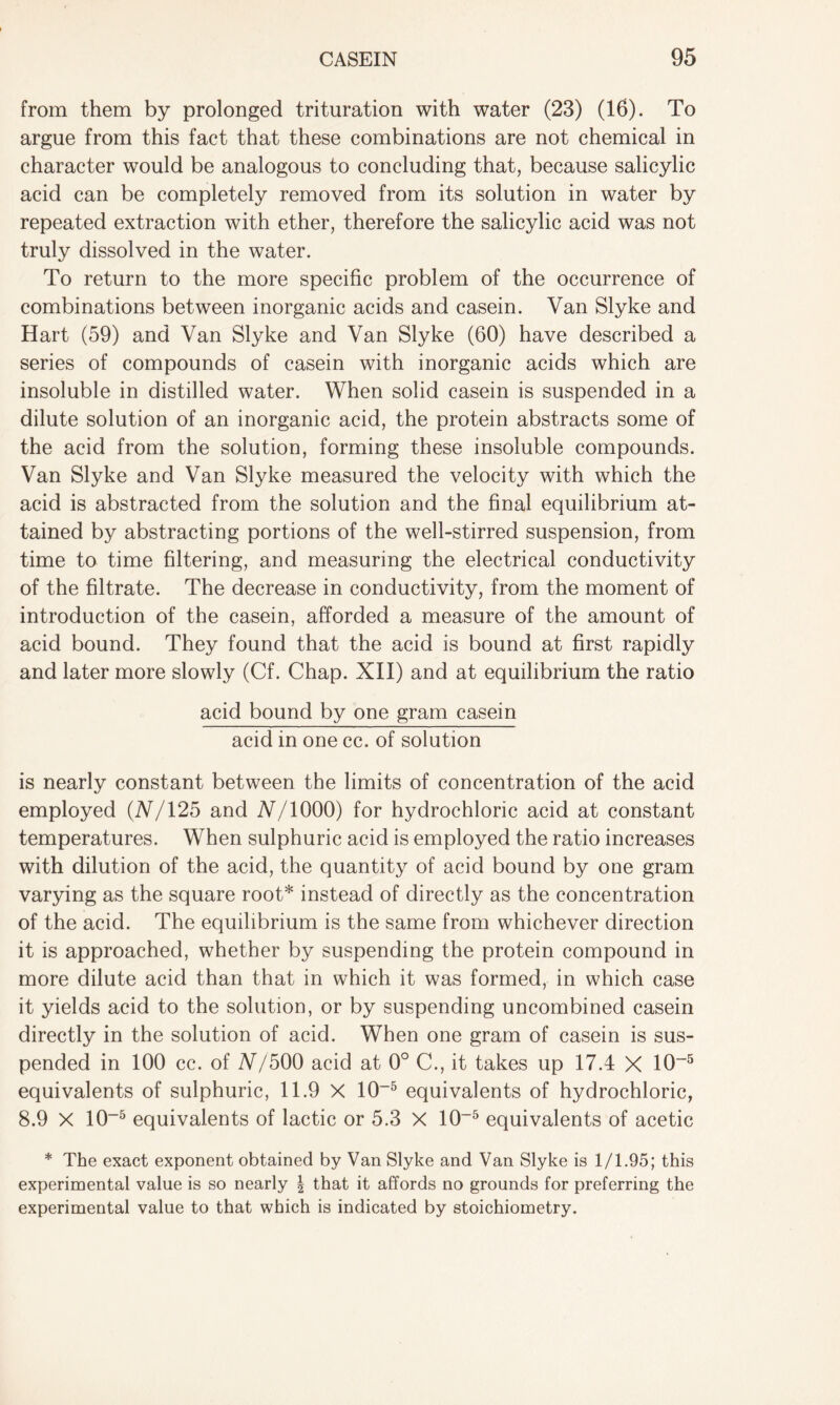 from them by prolonged trituration with water (23) (16). To argue from this fact that these combinations are not chemical in character would be analogous to concluding that, because salicylic acid can be completely removed from its solution in water by repeated extraction with ether, therefore the salicylic acid was not truly dissolved in the water. To return to the more specific problem of the occurrence of combinations between inorganic acids and casein. Van Slyke and Hart (59) and Van Slyke and Van Slyke (60) have described a series of compounds of casein with inorganic acids which are insoluble in distilled water. When solid casein is suspended in a dilute solution of an inorganic acid, the protein abstracts some of the acid from the solution, forming these insoluble compounds. Van Slyke and Van Slyke measured the velocity with which the acid is abstracted from the solution and the final equilibrium at- tained by abstracting portions of the well-stirred suspension, from time to time filtering, and measuring the electrical conductivity of the filtrate. The decrease in conductivity, from the moment of introduction of the casein, afforded a measure of the amount of acid bound. They found that the acid is bound at first rapidly and later more slowly (Cf. Chap. XII) and at equilibrium the ratio acid bound by one gram casein acid in one cc. of solution is nearly constant between the limits of concentration of the acid employed (2V/125 and N/1000) for hydrochloric acid at constant temperatures. When sulphuric acid is employed the ratio increases with dilution of the acid, the quantity of acid bound by one gram varying as the square root* instead of directly as the concentration of the acid. The equilibrium is the same from whichever direction it is approached, whether by suspending the protein compound in more dilute acid than that in which it was formed, in which case it yields acid to the solution, or by suspending uncombined casein directly in the solution of acid. When one gram of casein is sus- pended in 100 cc. of N/500 acid at 0° C., it takes up 17.4 X 10~5 equivalents of sulphuric, 11.9 X 10-5 equivalents of hydrochloric, 8.9 X 10-5 equivalents of lactic or 5.3 X 10-5 equivalents of acetic * The exact exponent obtained by Van Slyke and Van Slyke is 1/1.95; this experimental value is so nearly | that it affords no grounds for preferring the experimental value to that which is indicated by stoichiometry.